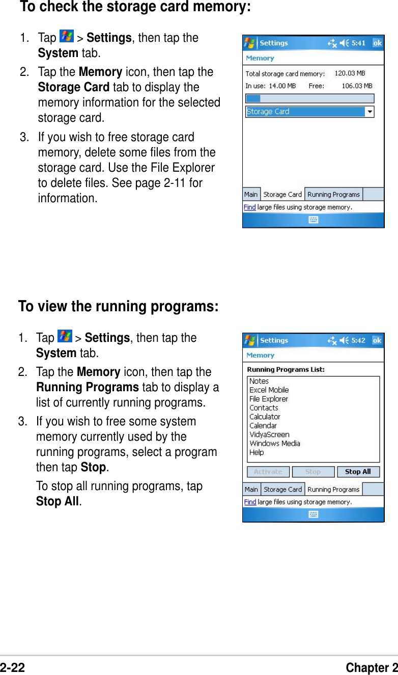 2-22Chapter 2To view the running programs:1. Tap   &gt; Settings, then tap theSystem tab.2. Tap the Memory icon, then tap theRunning Programs tab to display alist of currently running programs.3. If you wish to free some systemmemory currently used by therunning programs, select a programthen tap Stop.To stop all running programs, tapStop All.To check the storage card memory:1. Tap   &gt; Settings, then tap theSystem tab.2. Tap the Memory icon, then tap theStorage Card tab to display thememory information for the selectedstorage card.3. If you wish to free storage cardmemory, delete some files from thestorage card. Use the File Explorerto delete files. See page 2-11 forinformation.