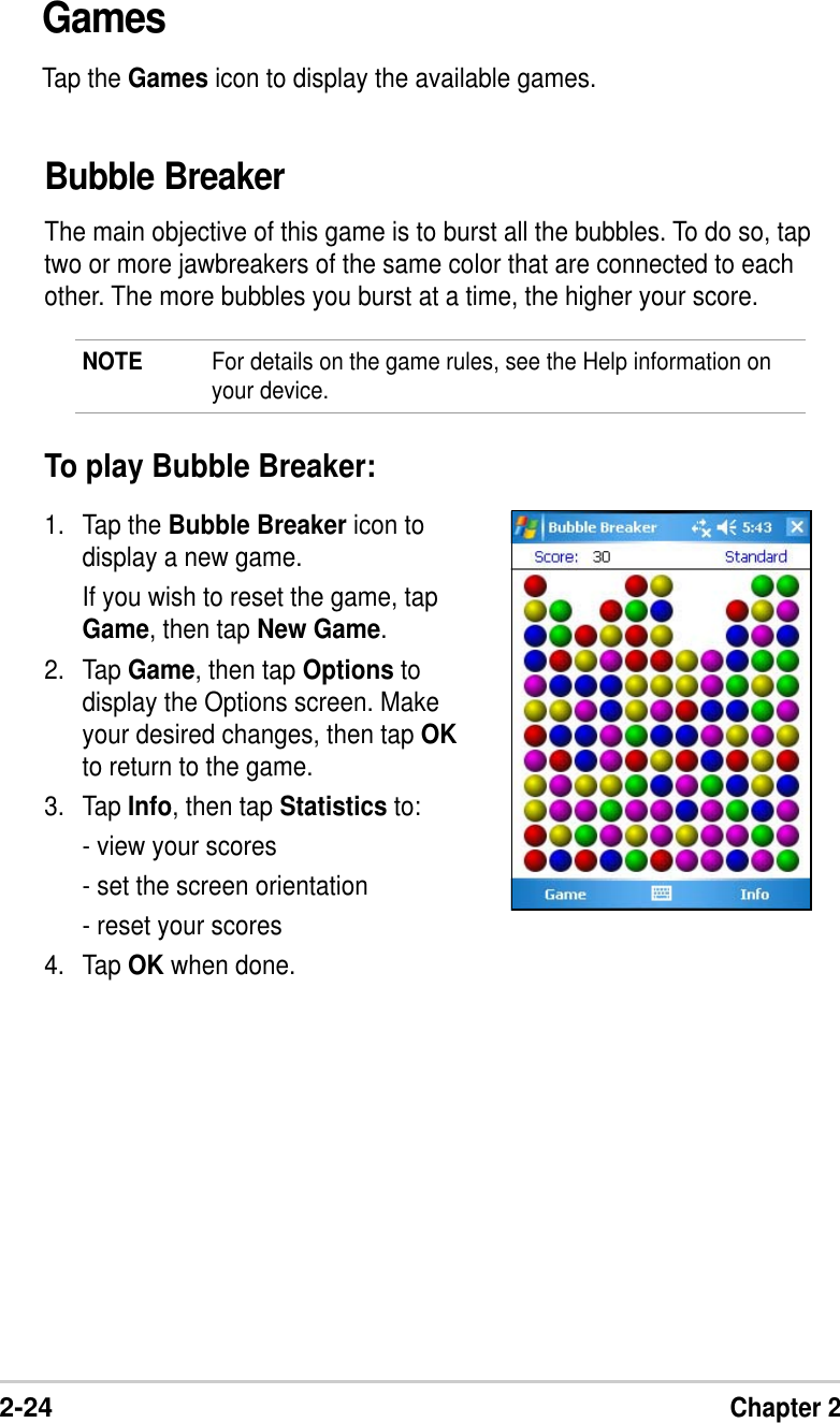 2-24Chapter 2GamesTap the Games icon to display the available games.Bubble BreakerThe main objective of this game is to burst all the bubbles. To do so, taptwo or more jawbreakers of the same color that are connected to eachother. The more bubbles you burst at a time, the higher your score.NOTE For details on the game rules, see the Help information onyour device.To play Bubble Breaker:1. Tap the Bubble Breaker icon todisplay a new game.If you wish to reset the game, tapGame, then tap New Game.2. Tap Game, then tap Options todisplay the Options screen. Makeyour desired changes, then tap OKto return to the game.3. Tap Info, then tap Statistics to:- view your scores- set the screen orientation- reset your scores4. Tap OK when done.