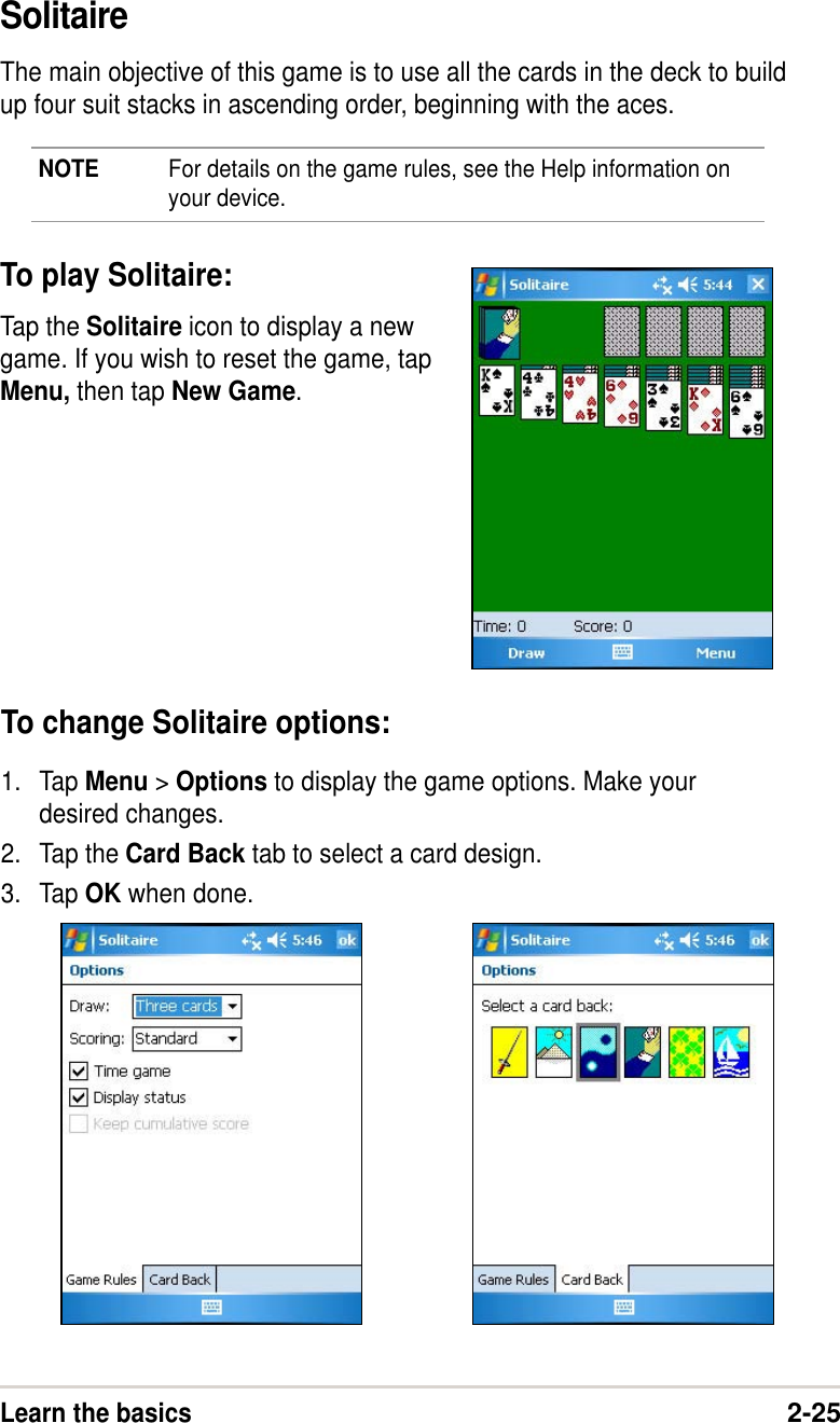 Learn the basics2-25SolitaireThe main objective of this game is to use all the cards in the deck to buildup four suit stacks in ascending order, beginning with the aces.NOTE For details on the game rules, see the Help information onyour device.To play Solitaire:Tap the Solitaire icon to display a newgame. If you wish to reset the game, tapMenu, then tap New Game.To change Solitaire options:1. Tap Menu &gt; Options to display the game options. Make yourdesired changes.2. Tap the Card Back tab to select a card design.3. Tap OK when done.