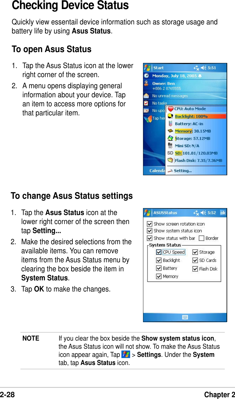 2-28Chapter 2Checking Device StatusQuickly view essentail device information such as storage usage andbattery life by using Asus Status.To open Asus Status1. Tap the Asus Status icon at the lowerright corner of the screen.2. A menu opens displaying generalinformation about your device. Tapan item to access more options forthat particular item.To change Asus Status settings1. Tap the Asus Status icon at thelower right corner of the screen thentap Setting...2. Make the desired selections from theavailable items. You can removeitems from the Asus Status menu byclearing the box beside the item inSystem Status.3. Tap OK to make the changes.NOTE If you clear the box beside the Show system status icon,the Asus Status icon will not show. To make the Asus Statusicon appear again, Tap       &gt; Settings. Under the Systemtab, tap Asus Status icon.