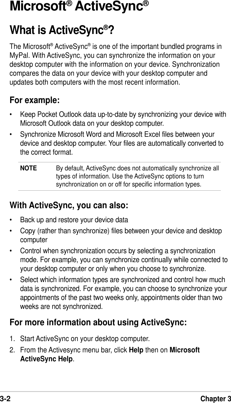 3-2Chapter 3Microsoft® ActiveSync®What is ActiveSync®?The Microsoft® ActiveSync® is one of the important bundled programs inMyPal. With ActiveSync, you can synchronize the information on yourdesktop computer with the information on your device. Synchronizationcompares the data on your device with your desktop computer andupdates both computers with the most recent information.For example:•Keep Pocket Outlook data up-to-date by synchronizing your device withMicrosoft Outlook data on your desktop computer.•Synchronize Microsoft Word and Microsoft Excel files between yourdevice and desktop computer. Your files are automatically converted tothe correct format.NOTE By default, ActiveSync does not automatically synchronize alltypes of information. Use the ActiveSync options to turnsynchronization on or off for specific information types.With ActiveSync, you can also:•Back up and restore your device data•Copy (rather than synchronize) files between your device and desktopcomputer•Control when synchronization occurs by selecting a synchronizationmode. For example, you can synchronize continually while connected toyour desktop computer or only when you choose to synchronize.•Select which information types are synchronized and control how muchdata is synchronized. For example, you can choose to synchronize yourappointments of the past two weeks only, appointments older than twoweeks are not synchronized.For more information about using ActiveSync:1. Start ActiveSync on your desktop computer.2. From the Activesync menu bar, click Help then on MicrosoftActiveSync Help.