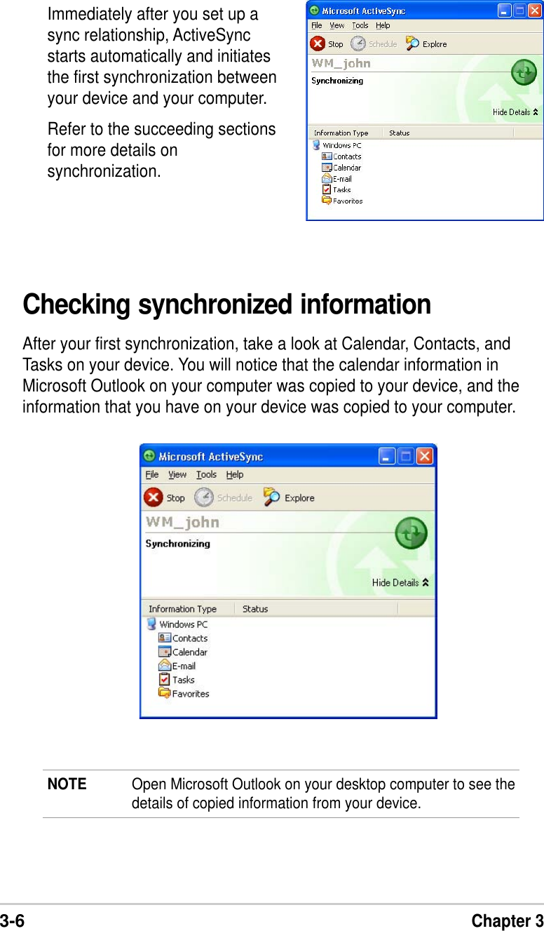 3-6Chapter 3Immediately after you set up async relationship, ActiveSyncstarts automatically and initiatesthe first synchronization betweenyour device and your computer.Refer to the succeeding sectionsfor more details onsynchronization.Checking synchronized informationAfter your first synchronization, take a look at Calendar, Contacts, andTasks on your device. You will notice that the calendar information inMicrosoft Outlook on your computer was copied to your device, and theinformation that you have on your device was copied to your computer.NOTE Open Microsoft Outlook on your desktop computer to see thedetails of copied information from your device.