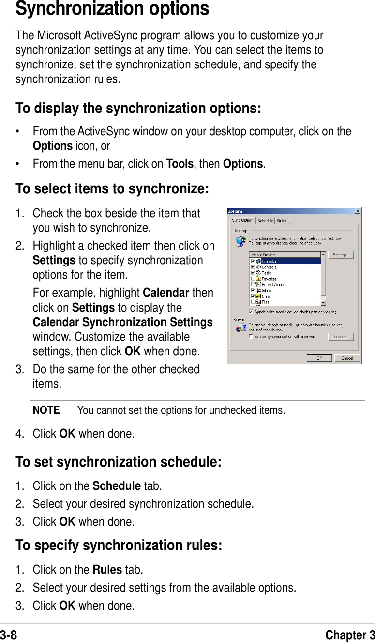 3-8Chapter 3Synchronization optionsThe Microsoft ActiveSync program allows you to customize yoursynchronization settings at any time. You can select the items tosynchronize, set the synchronization schedule, and specify thesynchronization rules.To display the synchronization options:•From the ActiveSync window on your desktop computer, click on theOptions icon, or•From the menu bar, click on Tools, then Options.1. Check the box beside the item thatyou wish to synchronize.2. Highlight a checked item then click onSettings to specify synchronizationoptions for the item.For example, highlight Calendar thenclick on Settings to display theCalendar Synchronization Settingswindow. Customize the availablesettings, then click OK when done.3. Do the same for the other checkeditems.To select items to synchronize:4. Click OK when done.NOTE You cannot set the options for unchecked items.To set synchronization schedule:1. Click on the Schedule tab.2. Select your desired synchronization schedule.3. Click OK when done.To specify synchronization rules:1. Click on the Rules tab.2. Select your desired settings from the available options.3. Click OK when done.