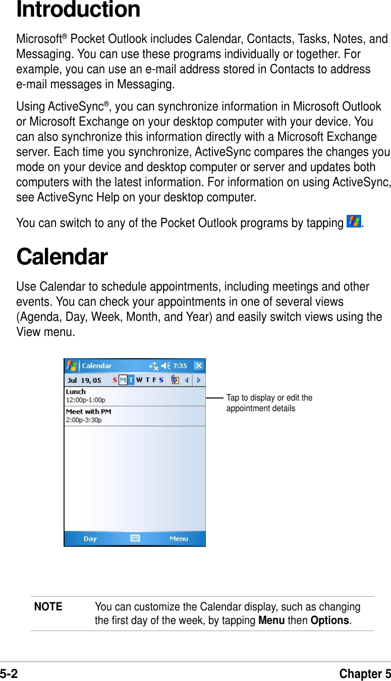 5-2Chapter 5IntroductionMicrosoft® Pocket Outlook includes Calendar, Contacts, Tasks, Notes, andMessaging. You can use these programs individually or together. Forexample, you can use an e-mail address stored in Contacts to addresse-mail messages in Messaging.Using ActiveSync®, you can synchronize information in Microsoft Outlookor Microsoft Exchange on your desktop computer with your device. Youcan also synchronize this information directly with a Microsoft Exchangeserver. Each time you synchronize, ActiveSync compares the changes youmode on your device and desktop computer or server and updates bothcomputers with the latest information. For information on using ActiveSync,see ActiveSync Help on your desktop computer.You can switch to any of the Pocket Outlook programs by tapping  .CalendarUse Calendar to schedule appointments, including meetings and otherevents. You can check your appointments in one of several views(Agenda, Day, Week, Month, and Year) and easily switch views using theView menu.NOTE You can customize the Calendar display, such as changingthe first day of the week, by tapping Menu then Options.Tap to display or edit theappointment details
