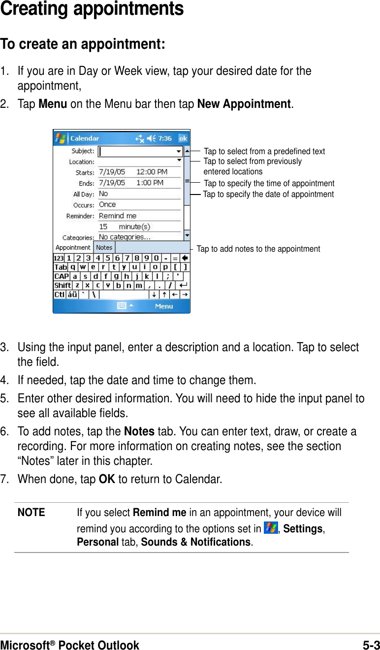 Microsoft® Pocket Outlook5-3Creating appointmentsTo create an appointment:1. If you are in Day or Week view, tap your desired date for theappointment,2. Tap Menu on the Menu bar then tap New Appointment.3. Using the input panel, enter a description and a location. Tap to selectthe field.4. If needed, tap the date and time to change them.5. Enter other desired information. You will need to hide the input panel tosee all available fields.6. To add notes, tap the Notes tab. You can enter text, draw, or create arecording. For more information on creating notes, see the section“Notes” later in this chapter.7. When done, tap OK to return to Calendar.Tap to select from a predefined textTap to select from previouslyentered locationsTap to specify the time of appointmentTap to specify the date of appointmentTap to add notes to the appointmentNOTE If you select Remind me in an appointment, your device willremind you according to the options set in  , Settings,Personal tab, Sounds &amp; Notifications.