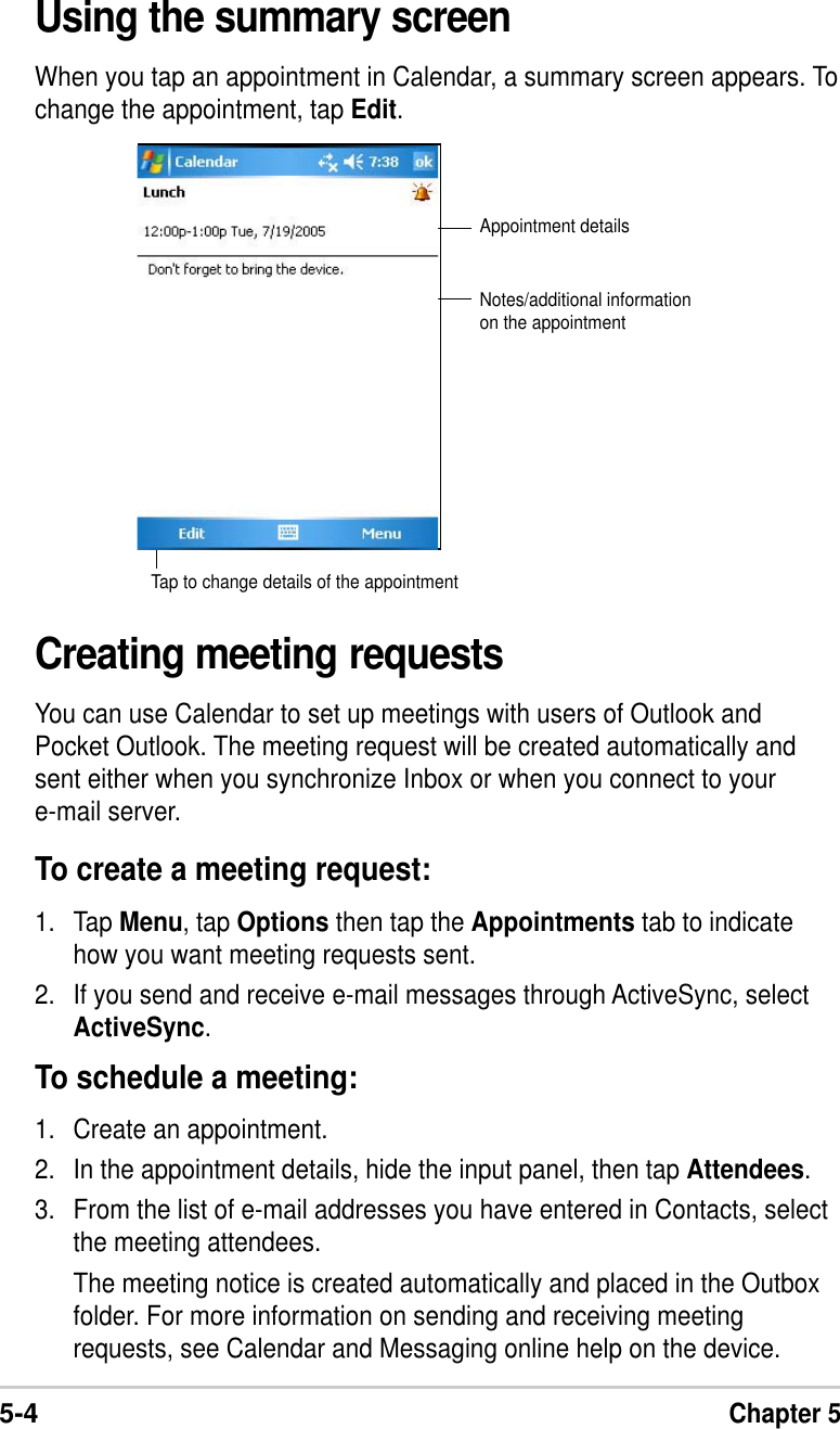 5-4Chapter 5Using the summary screenWhen you tap an appointment in Calendar, a summary screen appears. Tochange the appointment, tap Edit.Creating meeting requestsYou can use Calendar to set up meetings with users of Outlook andPocket Outlook. The meeting request will be created automatically andsent either when you synchronize Inbox or when you connect to youre-mail server.To create a meeting request:1. Tap Menu, tap Options then tap the Appointments tab to indicatehow you want meeting requests sent.2. If you send and receive e-mail messages through ActiveSync, selectActiveSync.To schedule a meeting:1. Create an appointment.2. In the appointment details, hide the input panel, then tap Attendees.3. From the list of e-mail addresses you have entered in Contacts, selectthe meeting attendees.The meeting notice is created automatically and placed in the Outboxfolder. For more information on sending and receiving meetingrequests, see Calendar and Messaging online help on the device.Appointment detailsNotes/additional informationon the appointmentTap to change details of the appointment