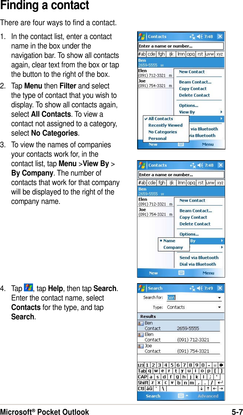 Microsoft® Pocket Outlook5-7Finding a contactThere are four ways to find a contact.1. In the contact list, enter a contactname in the box under thenavigation bar. To show all contactsagain, clear text from the box or tapthe button to the right of the box.2. Tap Menu then Filter and selectthe type of contact that you wish todisplay. To show all contacts again,select All Contacts. To view acontact not assigned to a category,select No Categories.3. To view the names of companiesyour contacts work for, in thecontact list, tap Menu &gt;View By &gt;By Company. The number ofcontacts that work for that companywill be displayed to the right of thecompany name.4. Tap  , tap Help, then tap Search.Enter the contact name, selectContacts for the type, and tapSearch.