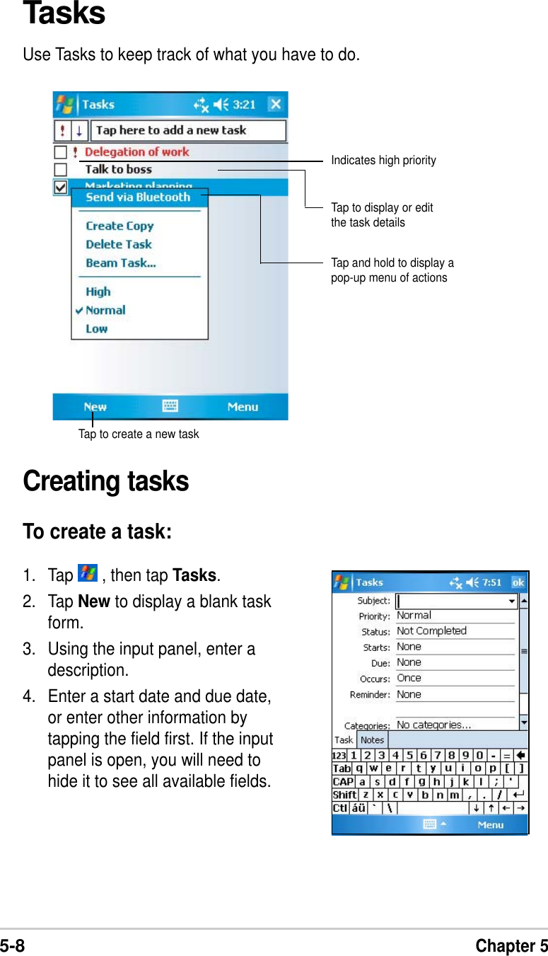 5-8Chapter 5TasksUse Tasks to keep track of what you have to do.Creating tasksTo create a task:1. Tap   , then tap Tasks.2. Tap New to display a blank taskform.3. Using the input panel, enter adescription.4. Enter a start date and due date,or enter other information bytapping the field first. If the inputpanel is open, you will need tohide it to see all available fields.Indicates high priorityTap and hold to display apop-up menu of actionsTap to create a new taskTap to display or editthe task details
