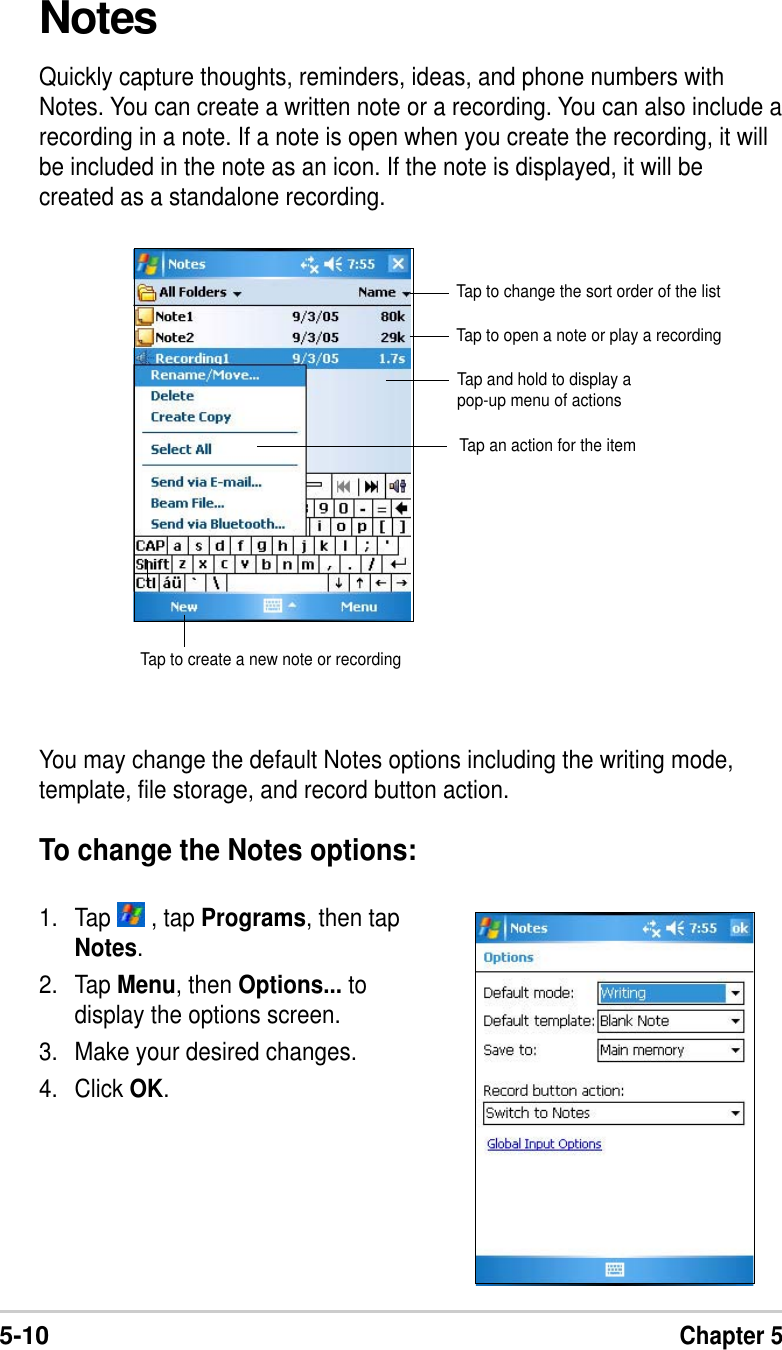 5-10Chapter 5NotesQuickly capture thoughts, reminders, ideas, and phone numbers withNotes. You can create a written note or a recording. You can also include arecording in a note. If a note is open when you create the recording, it willbe included in the note as an icon. If the note is displayed, it will becreated as a standalone recording.You may change the default Notes options including the writing mode,template, file storage, and record button action.To change the Notes options:1. Tap   , tap Programs, then tapNotes.2. Tap Menu, then Options... todisplay the options screen.3. Make your desired changes.4. Click OK.Tap to change the sort order of the listTap to open a note or play a recordingTap to create a new note or recordingTap and hold to display apop-up menu of actionsTap an action for the item