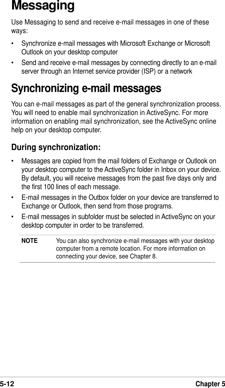 5-12Chapter 5MessagingUse Messaging to send and receive e-mail messages in one of theseways:•Synchronize e-mail messages with Microsoft Exchange or MicrosoftOutlook on your desktop computer•Send and receive e-mail messages by connecting directly to an e-mailserver through an Internet service provider (ISP) or a networkSynchronizing e-mail messagesYou can e-mail messages as part of the general synchronization process.You will need to enable mail synchronization in ActiveSync. For moreinformation on enabling mail synchronization, see the ActiveSync onlinehelp on your desktop computer.During synchronization:•Messages are copied from the mail folders of Exchange or Outlook onyour desktop computer to the ActiveSync folder in Inbox on your device.By default, you will receive messages from the past five days only andthe first 100 lines of each message.•E-mail messages in the Outbox folder on your device are transferred toExchange or Outlook, then send from those programs.•E-mail messages in subfolder must be selected in ActiveSync on yourdesktop computer in order to be transferred.NOTE You can also synchronize e-mail messages with your desktopcomputer from a remote location. For more information onconnecting your device, see Chapter 8.