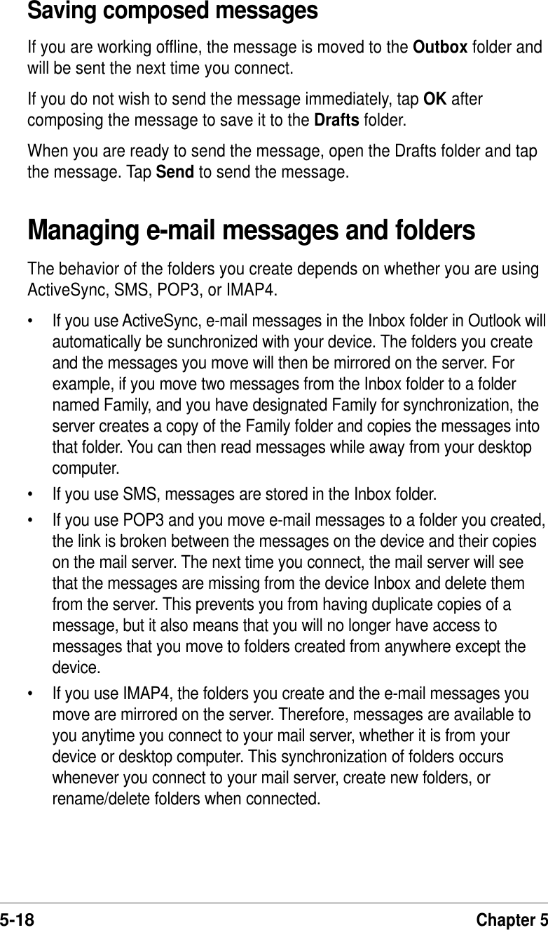 5-18Chapter 5Managing e-mail messages and foldersThe behavior of the folders you create depends on whether you are usingActiveSync, SMS, POP3, or IMAP4.•If you use ActiveSync, e-mail messages in the Inbox folder in Outlook willautomatically be sunchronized with your device. The folders you createand the messages you move will then be mirrored on the server. Forexample, if you move two messages from the Inbox folder to a foldernamed Family, and you have designated Family for synchronization, theserver creates a copy of the Family folder and copies the messages intothat folder. You can then read messages while away from your desktopcomputer.•If you use SMS, messages are stored in the Inbox folder.•If you use POP3 and you move e-mail messages to a folder you created,the link is broken between the messages on the device and their copieson the mail server. The next time you connect, the mail server will seethat the messages are missing from the device Inbox and delete themfrom the server. This prevents you from having duplicate copies of amessage, but it also means that you will no longer have access tomessages that you move to folders created from anywhere except thedevice.•If you use IMAP4, the folders you create and the e-mail messages youmove are mirrored on the server. Therefore, messages are available toyou anytime you connect to your mail server, whether it is from yourdevice or desktop computer. This synchronization of folders occurswhenever you connect to your mail server, create new folders, orrename/delete folders when connected.Saving composed messagesIf you are working offline, the message is moved to the Outbox folder andwill be sent the next time you connect.If you do not wish to send the message immediately, tap OK aftercomposing the message to save it to the Drafts folder.When you are ready to send the message, open the Drafts folder and tapthe message. Tap Send to send the message.