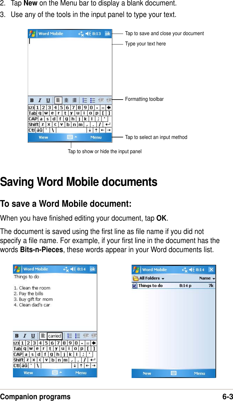 Companion programs6-32. Tap New on the Menu bar to display a blank document.3. Use any of the tools in the input panel to type your text.Saving Word Mobile documentsTo save a Word Mobile document:When you have finished editing your document, tap OK.The document is saved using the first line as file name if you did notspecify a file name. For example, if your first line in the document has thewords Bits-n-Pieces, these words appear in your Word documents list.Type your text hereTap to select an input methodTap to show or hide the input panelTap to save and close your documentFormatting toolbar