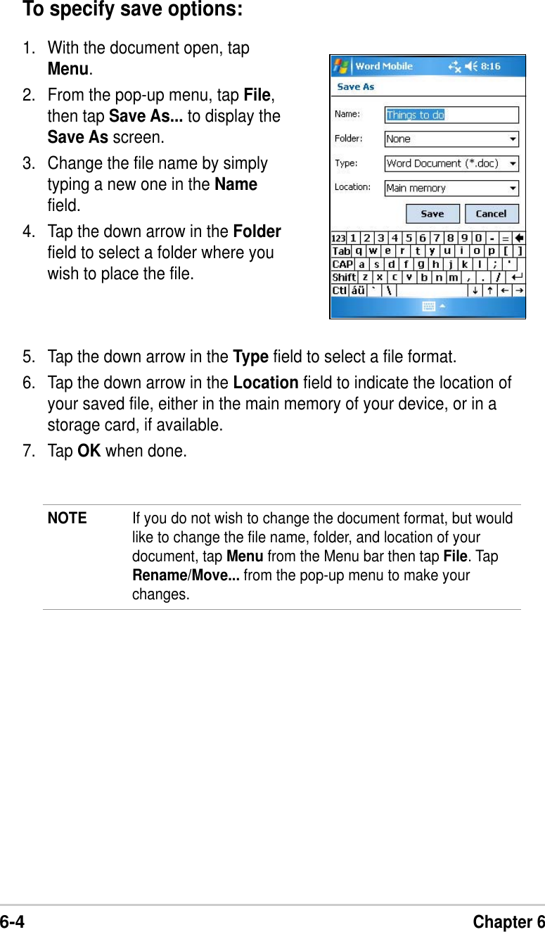 6-4Chapter 6To specify save options:1. With the document open, tapMenu.2. From the pop-up menu, tap File,then tap Save As... to display theSave As screen.3. Change the file name by simplytyping a new one in the Namefield.4. Tap the down arrow in the Folderfield to select a folder where youwish to place the file.NOTE If you do not wish to change the document format, but wouldlike to change the file name, folder, and location of yourdocument, tap Menu from the Menu bar then tap File. TapRename/Move... from the pop-up menu to make yourchanges.5. Tap the down arrow in the Type field to select a file format.6. Tap the down arrow in the Location field to indicate the location ofyour saved file, either in the main memory of your device, or in astorage card, if available.7. Tap OK when done.