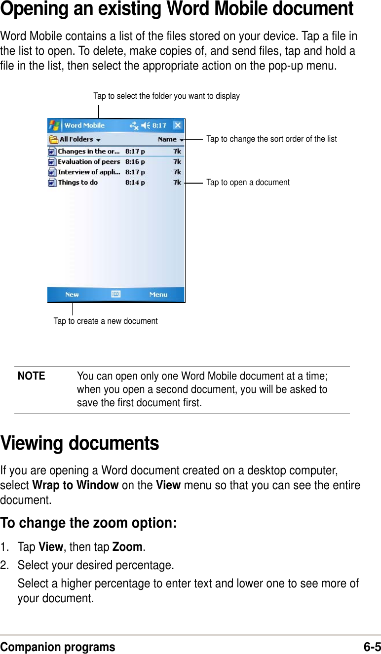 Companion programs6-5Opening an existing Word Mobile documentWord Mobile contains a list of the files stored on your device. Tap a file inthe list to open. To delete, make copies of, and send files, tap and hold afile in the list, then select the appropriate action on the pop-up menu.NOTE You can open only one Word Mobile document at a time;when you open a second document, you will be asked tosave the first document first.Tap to select the folder you want to displayTap to change the sort order of the listTap to open a documentTap to create a new documentViewing documentsIf you are opening a Word document created on a desktop computer,select Wrap to Window on the View menu so that you can see the entiredocument.To change the zoom option:1. Tap View, then tap Zoom.2. Select your desired percentage.Select a higher percentage to enter text and lower one to see more ofyour document.