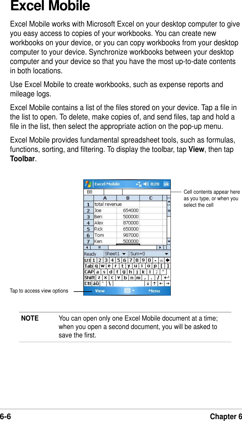 6-6Chapter 6Excel MobileExcel Mobile works with Microsoft Excel on your desktop computer to giveyou easy access to copies of your workbooks. You can create newworkbooks on your device, or you can copy workbooks from your desktopcomputer to your device. Synchronize workbooks between your desktopcomputer and your device so that you have the most up-to-date contentsin both locations.Use Excel Mobile to create workbooks, such as expense reports andmileage logs.Excel Mobile contains a list of the files stored on your device. Tap a file inthe list to open. To delete, make copies of, and send files, tap and hold afile in the list, then select the appropriate action on the pop-up menu.Excel Mobile provides fundamental spreadsheet tools, such as formulas,functions, sorting, and filtering. To display the toolbar, tap View, then tapToolbar.NOTE You can open only one Excel Mobile document at a time;when you open a second document, you will be asked tosave the first.Cell contents appear hereas you type, or when youselect the cellTap to access view options