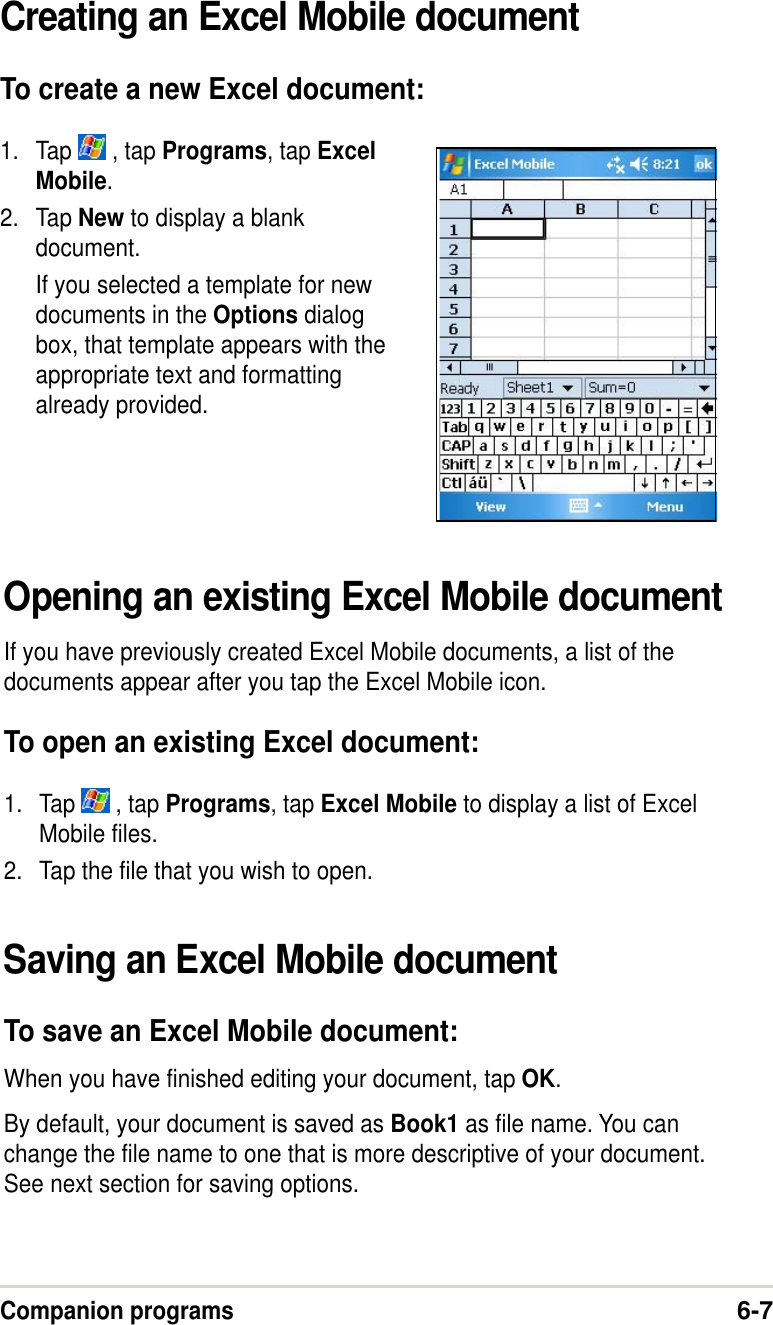 Companion programs6-7Creating an Excel Mobile documentTo create a new Excel document:1. Tap   , tap Programs, tap ExcelMobile.2. Tap New to display a blankdocument.If you selected a template for newdocuments in the Options dialogbox, that template appears with theappropriate text and formattingalready provided.Opening an existing Excel Mobile documentIf you have previously created Excel Mobile documents, a list of thedocuments appear after you tap the Excel Mobile icon.To open an existing Excel document:1. Tap   , tap Programs, tap Excel Mobile to display a list of ExcelMobile files.2. Tap the file that you wish to open.Saving an Excel Mobile documentTo save an Excel Mobile document:When you have finished editing your document, tap OK.By default, your document is saved as Book1 as file name. You canchange the file name to one that is more descriptive of your document.See next section for saving options.