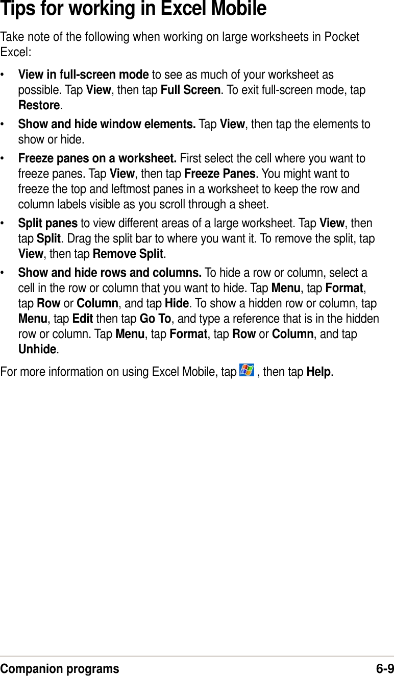Companion programs6-9Tips for working in Excel MobileTake note of the following when working on large worksheets in PocketExcel:•View in full-screen mode to see as much of your worksheet aspossible. Tap View, then tap Full Screen. To exit full-screen mode, tapRestore.•Show and hide window elements. Tap View, then tap the elements toshow or hide.•Freeze panes on a worksheet. First select the cell where you want tofreeze panes. Tap View, then tap Freeze Panes. You might want tofreeze the top and leftmost panes in a worksheet to keep the row andcolumn labels visible as you scroll through a sheet.•Split panes to view different areas of a large worksheet. Tap View, thentap Split. Drag the split bar to where you want it. To remove the split, tapView, then tap Remove Split.•Show and hide rows and columns. To hide a row or column, select acell in the row or column that you want to hide. Tap Menu, tap Format,tap Row or Column, and tap Hide. To show a hidden row or column, tapMenu, tap Edit then tap Go To, and type a reference that is in the hiddenrow or column. Tap Menu, tap Format, tap Row or Column, and tapUnhide.For more information on using Excel Mobile, tap   , then tap Help.