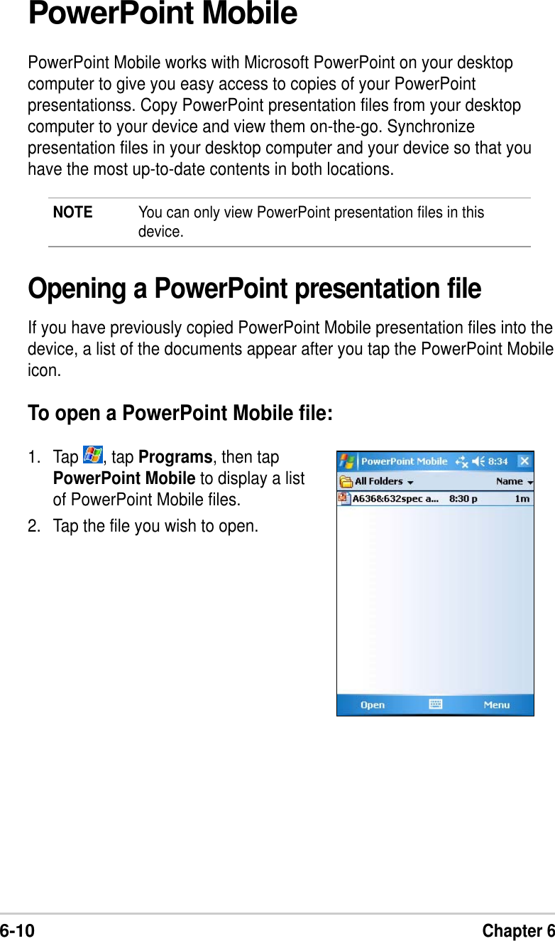 6-10Chapter 6PowerPoint MobilePowerPoint Mobile works with Microsoft PowerPoint on your desktopcomputer to give you easy access to copies of your PowerPointpresentationss. Copy PowerPoint presentation files from your desktopcomputer to your device and view them on-the-go. Synchronizepresentation files in your desktop computer and your device so that youhave the most up-to-date contents in both locations.NOTE You can only view PowerPoint presentation files in thisdevice.Opening a PowerPoint presentation fileIf you have previously copied PowerPoint Mobile presentation files into thedevice, a list of the documents appear after you tap the PowerPoint Mobileicon.To open a PowerPoint Mobile file:1. Tap  , tap Programs, then tapPowerPoint Mobile to display a listof PowerPoint Mobile files.2. Tap the file you wish to open.