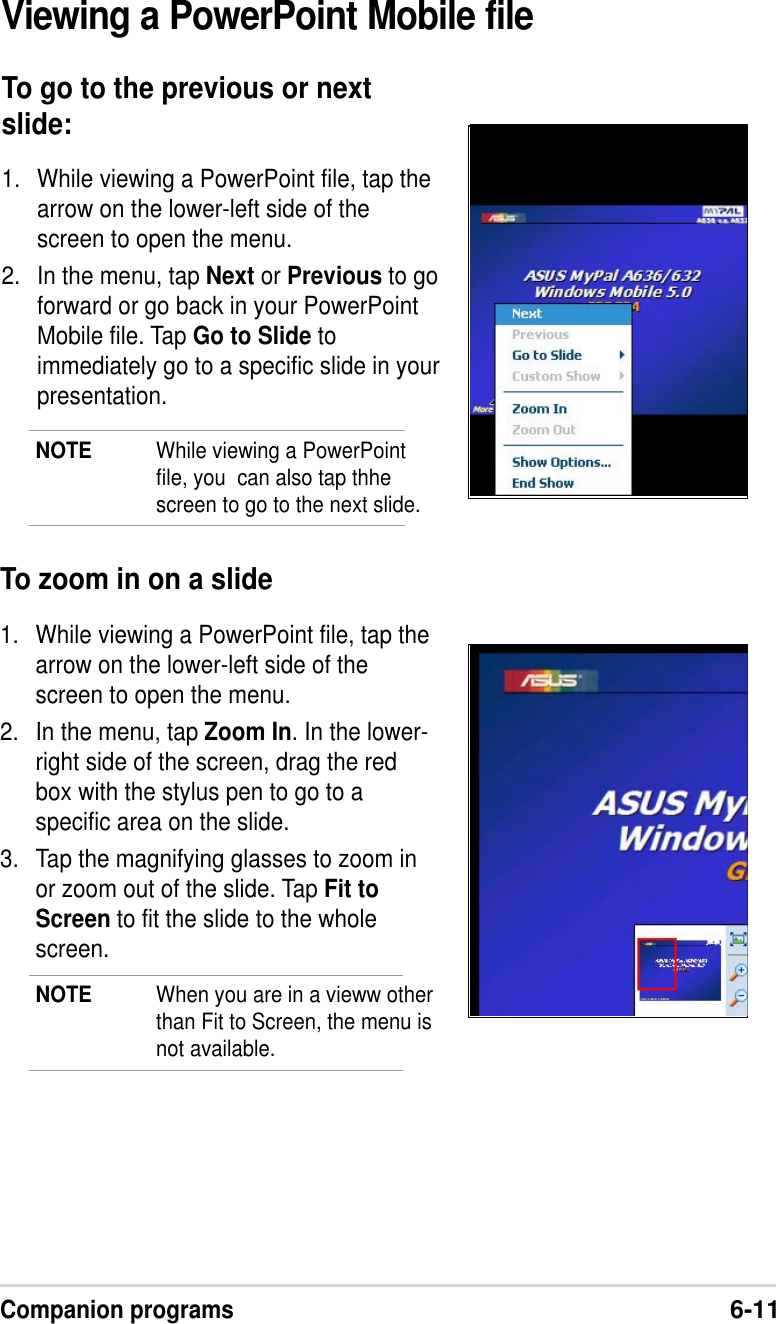 Companion programs6-11Viewing a PowerPoint Mobile fileTo go to the previous or nextslide:1. While viewing a PowerPoint file, tap thearrow on the lower-left side of thescreen to open the menu.2. In the menu, tap Next or Previous to goforward or go back in your PowerPointMobile file. Tap Go to Slide toimmediately go to a specific slide in yourpresentation.NOTE While viewing a PowerPointfile, you  can also tap thhescreen to go to the next slide.To zoom in on a slide1. While viewing a PowerPoint file, tap thearrow on the lower-left side of thescreen to open the menu.2. In the menu, tap Zoom In. In the lower-right side of the screen, drag the redbox with the stylus pen to go to aspecific area on the slide.3. Tap the magnifying glasses to zoom inor zoom out of the slide. Tap Fit toScreen to fit the slide to the wholescreen.NOTE When you are in a vieww otherthan Fit to Screen, the menu isnot available.