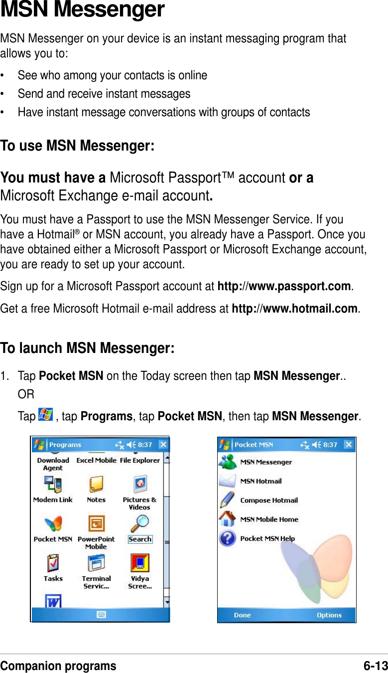 Companion programs6-13MSN MessengerMSN Messenger on your device is an instant messaging program thatallows you to:•See who among your contacts is online•Send and receive instant messages•Have instant message conversations with groups of contactsTo use MSN Messenger:You must have a Microsoft Passport™ account or aMicrosoft Exchange e-mail account.You must have a Passport to use the MSN Messenger Service. If youhave a Hotmail® or MSN account, you already have a Passport. Once youhave obtained either a Microsoft Passport or Microsoft Exchange account,you are ready to set up your account.Sign up for a Microsoft Passport account at http://www.passport.com.Get a free Microsoft Hotmail e-mail address at http://www.hotmail.com.To launch MSN Messenger:1. Tap Pocket MSN on the Today screen then tap MSN Messenger..ORTap   , tap Programs, tap Pocket MSN, then tap MSN Messenger.