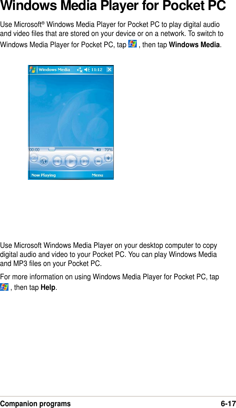 Companion programs6-17Windows Media Player for Pocket PCUse Microsoft® Windows Media Player for Pocket PC to play digital audioand video files that are stored on your device or on a network. To switch toWindows Media Player for Pocket PC, tap   , then tap Windows Media.Use Microsoft Windows Media Player on your desktop computer to copydigital audio and video to your Pocket PC. You can play Windows Mediaand MP3 files on your Pocket PC.For more information on using Windows Media Player for Pocket PC, tap , then tap Help.