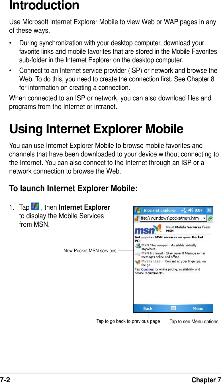 7-2Chapter 7IntroductionUse Microsoft Internet Explorer Mobile to view Web or WAP pages in anyof these ways.•During synchronization with your desktop computer, download yourfavorite links and mobile favorites that are stored in the Mobile Favoritessub-folder in the Internet Explorer on the desktop computer.•Connect to an Internet service provider (ISP) or network and browse theWeb. To do this, you need to create the connection first. See Chapter 8for information on creating a connection.When connected to an ISP or network, you can also download files andprograms from the Internet or intranet.Using Internet Explorer MobileYou can use Internet Explorer Mobile to browse mobile favorites andchannels that have been downloaded to your device without connecting tothe Internet. You can also connect to the Internet through an ISP or anetwork connection to browse the Web.To launch Internet Explorer Mobile:1. Tap   , then Internet Explorerto display the Mobile Servicesfrom MSN.Tap to see Menu optionsTap to go back to previous pageNew Pocket MSN services