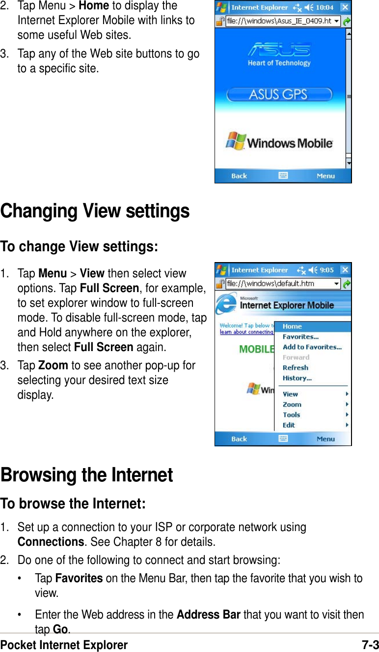 Pocket Internet Explorer7-32. Tap Menu &gt; Home to display theInternet Explorer Mobile with links tosome useful Web sites.3. Tap any of the Web site buttons to goto a specific site.Changing View settingsTo change View settings:1. Tap Menu &gt; View then select viewoptions. Tap Full Screen, for example,to set explorer window to full-screenmode. To disable full-screen mode, tapand Hold anywhere on the explorer,then select Full Screen again.3. Tap Zoom to see another pop-up forselecting your desired text sizedisplay.Browsing the InternetTo browse the Internet:1. Set up a connection to your ISP or corporate network usingConnections. See Chapter 8 for details.2. Do one of the following to connect and start browsing:•Tap Favorites on the Menu Bar, then tap the favorite that you wish toview.•Enter the Web address in the Address Bar that you want to visit thentap Go.