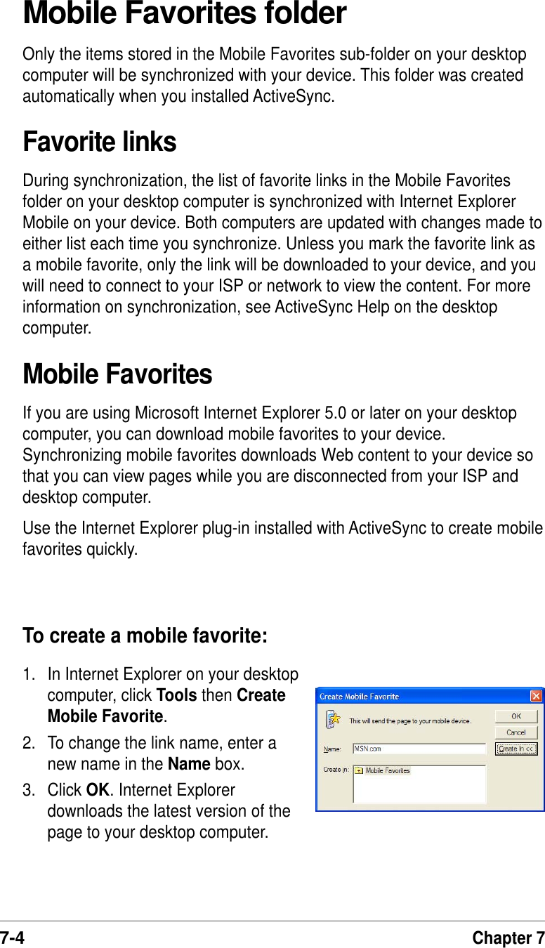7-4Chapter 7Mobile Favorites folderOnly the items stored in the Mobile Favorites sub-folder on your desktopcomputer will be synchronized with your device. This folder was createdautomatically when you installed ActiveSync.Favorite linksDuring synchronization, the list of favorite links in the Mobile Favoritesfolder on your desktop computer is synchronized with Internet ExplorerMobile on your device. Both computers are updated with changes made toeither list each time you synchronize. Unless you mark the favorite link asa mobile favorite, only the link will be downloaded to your device, and youwill need to connect to your ISP or network to view the content. For moreinformation on synchronization, see ActiveSync Help on the desktopcomputer.Mobile FavoritesIf you are using Microsoft Internet Explorer 5.0 or later on your desktopcomputer, you can download mobile favorites to your device.Synchronizing mobile favorites downloads Web content to your device sothat you can view pages while you are disconnected from your ISP anddesktop computer.Use the Internet Explorer plug-in installed with ActiveSync to create mobilefavorites quickly.To create a mobile favorite:1. In Internet Explorer on your desktopcomputer, click Tools then CreateMobile Favorite.2. To change the link name, enter anew name in the Name box.3. Click OK. Internet Explorerdownloads the latest version of thepage to your desktop computer.