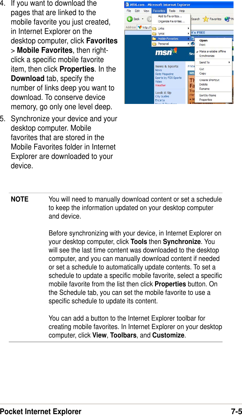 Pocket Internet Explorer7-54. If you want to download thepages that are linked to themobile favorite you just created,in Internet Explorer on thedesktop computer, click Favorites&gt; Mobile Favorites, then right-click a specific mobile favoriteitem, then click Properties. In theDownload tab, specify thenumber of links deep you want todownload. To conserve devicememory, go only one level deep.5. Synchronize your device and yourdesktop computer. Mobilefavorites that are stored in theMobile Favorites folder in InternetExplorer are downloaded to yourdevice.NOTE You will need to manually download content or set a scheduleto keep the information updated on your desktop computerand device.Before synchronizing with your device, in Internet Explorer onyour desktop computer, click Tools then Synchronize. Youwill see the last time content was downloaded to the desktopcomputer, and you can manually download content if neededor set a schedule to automatically update contents. To set aschedule to update a specific mobile favorite, select a specificmobile favorite from the list then click Properties button. Onthe Schedule tab, you can set the mobile favorite to use aspecific schedule to update its content.You can add a button to the Internet Explorer toolbar forcreating mobile favorites. In Internet Explorer on your desktopcomputer, click View, Toolbars, and Customize.