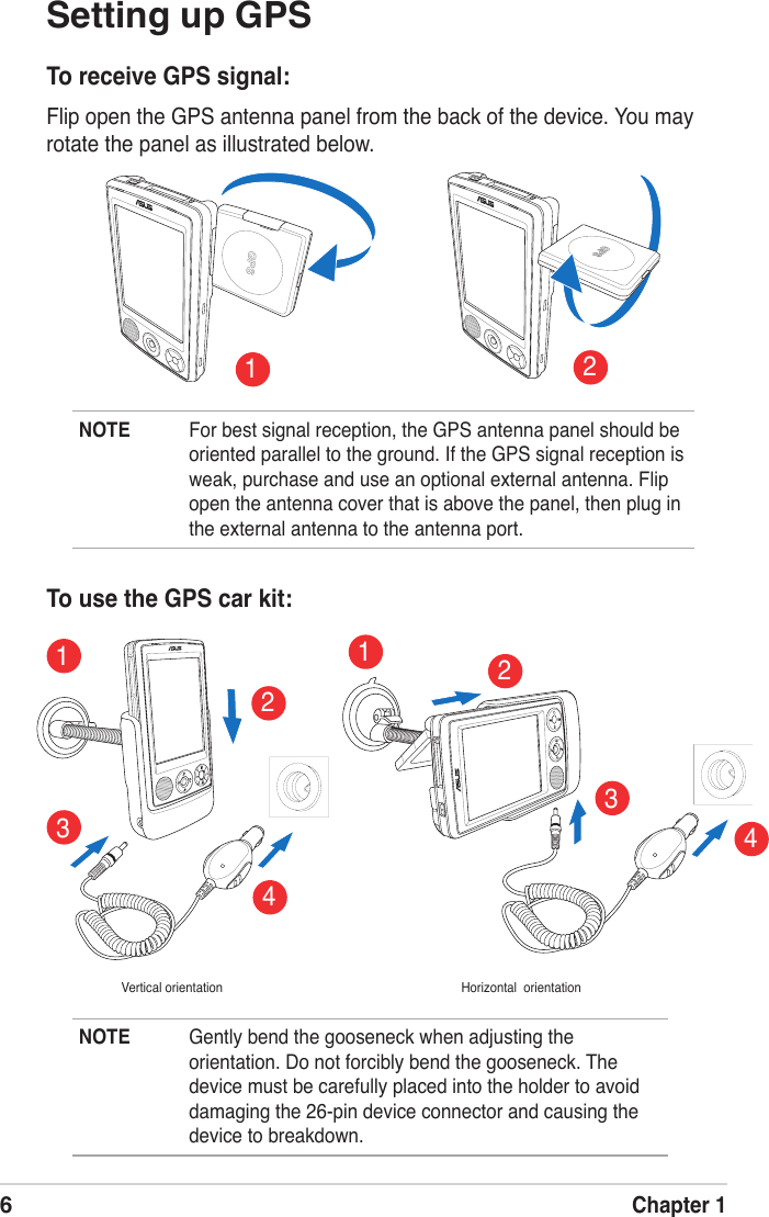 6Chapter 1Setting up GPSTo receive GPS signal:Flip open the GPS antenna panel from the back of the device. You may rotate the panel as illustrated below. To use the GPS car kit:SDSDNOTE  For best signal reception, the GPS antenna panel should be oriented parallel to the ground. If the GPS signal reception is weak, purchase and use an optional external antenna. Flip open the antenna cover that is above the panel, then plug in the external antenna to the antenna port. NOTE  Gently bend the gooseneck when adjusting the orientation. Do not forcibly bend the gooseneck. The device must be carefully placed into the holder to avoid damaging the 26-pin device connector and causing the device to breakdown. 34Vertical orientation Horizontal  orientation43211221