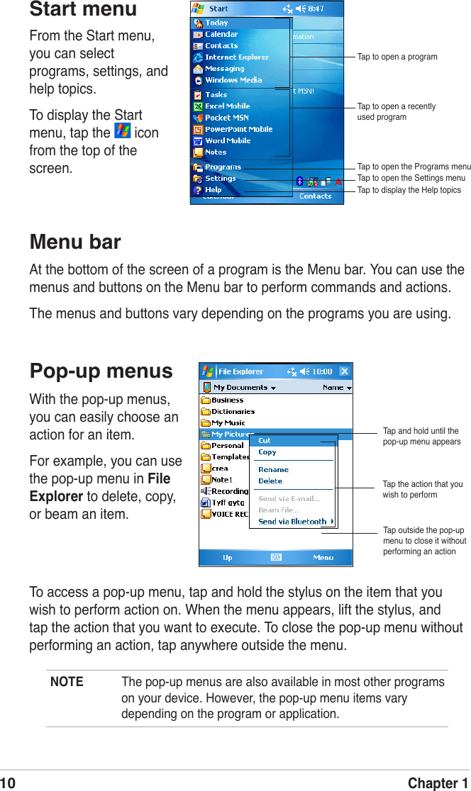10Chapter 1NOTE  The pop-up menus are also available in most other programs on your device. However, the pop-up menu items vary depending on the program or application.To access a pop-up menu, tap and hold the stylus on the item that you wish to perform action on. When the menu appears, lift the stylus, and tap the action that you want to execute. To close the pop-up menu without performing an action, tap anywhere outside the menu.Start menuPop-up menusMenu barAt the bottom of the screen of a program is the Menu bar. You can use the menus and buttons on the Menu bar to perform commands and actions. The menus and buttons vary depending on the programs you are using.From the Start menu, you can select programs, settings, and help topics. To display the Start menu, tap the   icon from the top of the screen.With the pop-up menus, you can easily choose an action for an item. For example, you can use the pop-up menu in File Explorer to delete, copy, or beam an item. Tap and hold until the pop-up menu appearsTap the action that you wish to performTap outside the pop-up menu to close it without performing an actionTap to open a recently used programTap to open a programTap to open the Programs menuTap to open the Settings menuTap to display the Help topics