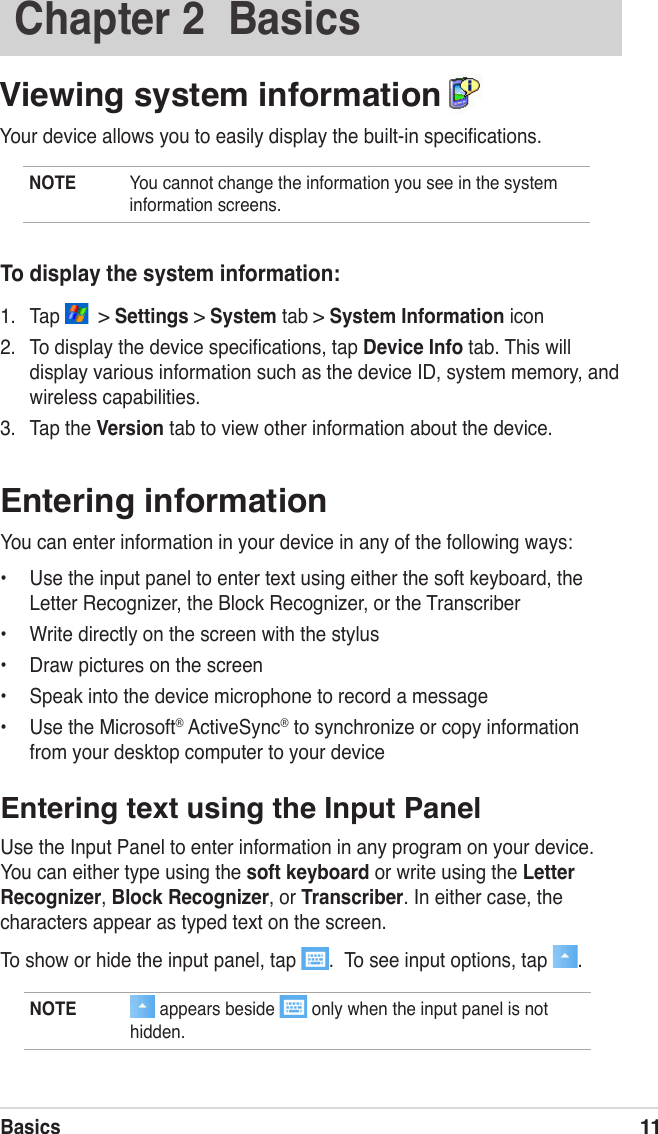 Basics11Entering informationYou can enter information in your device in any of the following ways:•  Use the input panel to enter text using either the soft keyboard, the Letter Recognizer, the Block Recognizer, or the Transcriber•  Write directly on the screen with the stylus•  Draw pictures on the screen•  Speak into the device microphone to record a message•  Use the Microsoft® ActiveSync® to synchronize or copy information from your desktop computer to your deviceEntering text using the Input PanelUse the Input Panel to enter information in any program on your device. You can either type using the soft keyboard or write using the Letter Recognizer, Block Recognizer, or Transcriber. In either case, the characters appear as typed text on the screen.To show or hide the input panel, tap  .  To see input options, tap  .To display the system information:1.  Tap    &gt; Settings &gt; System tab &gt; System Information icon 2.  To display the device speciﬁcations, tap Device Info tab. This will display various information such as the device ID, system memory, and wireless capabilities. 3.  Tap the Version tab to view other information about the device.NOTE   appears beside   only when the input panel is not hidden.Chapter 2  BasicsViewing system information  Your device allows you to easily display the built-in speciﬁcations. NOTE  You cannot change the information you see in the system information screens.