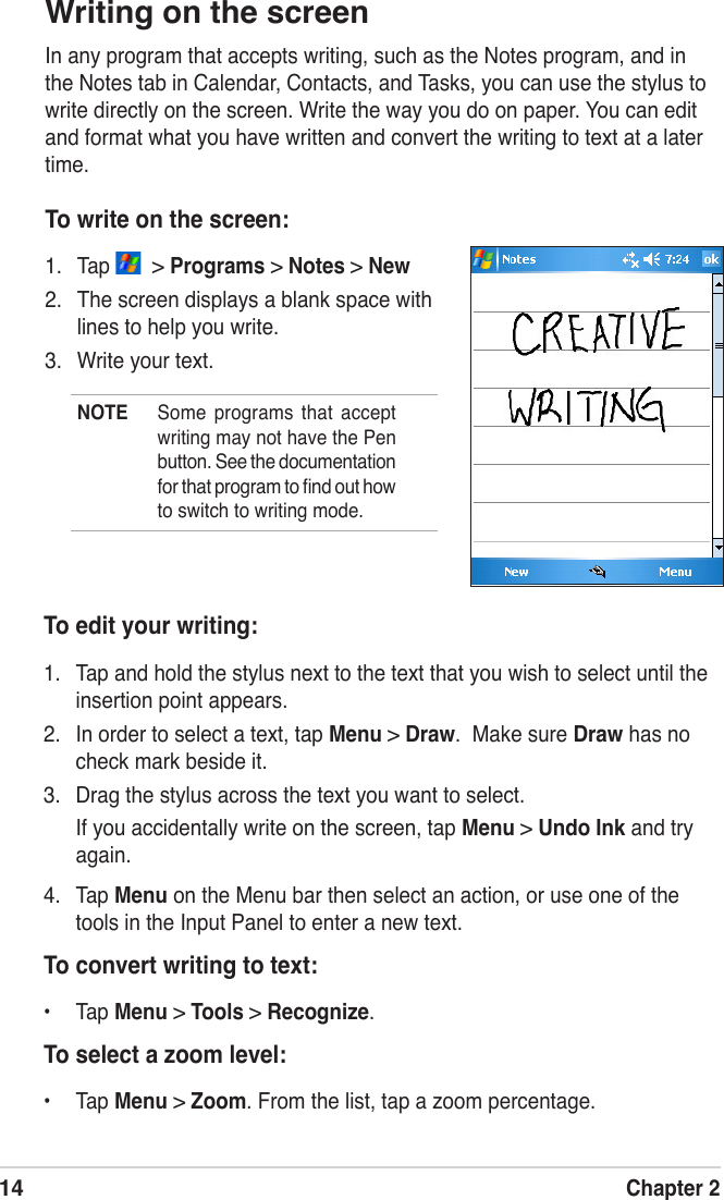 14Chapter 2To edit your writing:1.  Tap and hold the stylus next to the text that you wish to select until the insertion point appears.2.  In order to select a text, tap Menu &gt; Draw.  Make sure Draw has no  check mark beside it.3.  Drag the stylus across the text you want to select.If you accidentally write on the screen, tap Menu &gt; Undo Ink and try again.4.  Tap Menu on the Menu bar then select an action, or use one of the tools in the Input Panel to enter a new text.To convert writing to text:•  Tap Menu &gt; Tools &gt; Recognize.To select a zoom level:•  Tap Menu &gt; Zoom. From the list, tap a zoom percentage.Writing on the screenIn any program that accepts writing, such as the Notes program, and in the Notes tab in Calendar, Contacts, and Tasks, you can use the stylus to write directly on the screen. Write the way you do on paper. You can edit and format what you have written and convert the writing to text at a later time.To write on the screen:1.  Tap    &gt; Programs &gt; Notes &gt; New 2.  The screen displays a blank space with lines to help you write.3.  Write your text.NOTE  Some  programs  that  accept writing may not have the Pen  button. See the documentation for that program to ﬁnd out how to switch to writing mode.