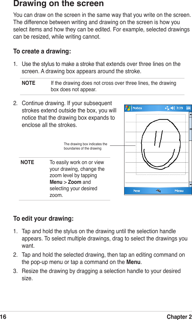 16Chapter 2Drawing on the screenYou can draw on the screen in the same way that you write on the screen. The difference between writing and drawing on the screen is how you select items and how they can be edited. For example, selected drawings can be resized, while writing cannot.To create a drawing:1.  Use the stylus to make a stroke that extends over three lines on the screen. A drawing box appears around the stroke.NOTE  If the drawing does not cross over three lines, the drawing box does not appear.NOTE  To easily work on or view your drawing, change the zoom level by tapping Menu &gt; Zoom and selecting your desired zoom.To edit your drawing:1.  Tap and hold the stylus on the drawing until the selection handle appears. To select multiple drawings, drag to select the drawings you want.2.  Tap and hold the selected drawing, then tap an editing command on the pop-up menu or tap a command on the Menu.3.  Resize the drawing by dragging a selection handle to your desired size.The drawing box indicates the boundaries of the drawing 2.  Continue drawing. If your subsequent strokes extend outside the box, you will notice that the drawing box expands to enclose all the strokes.