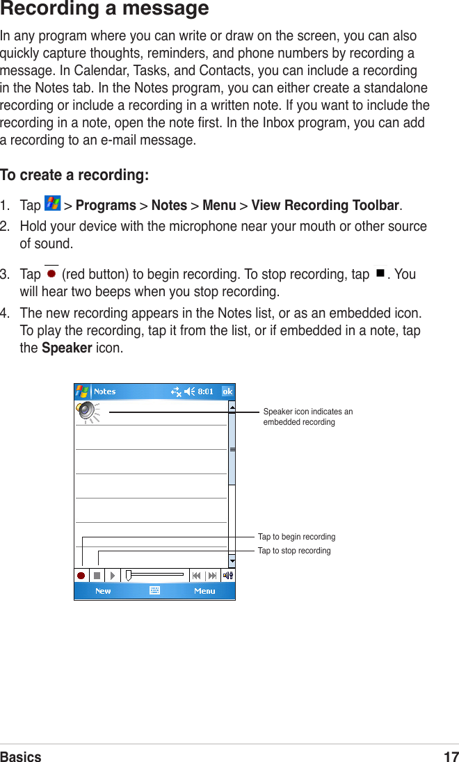 Basics17Recording a messageIn any program where you can write or draw on the screen, you can also quickly capture thoughts, reminders, and phone numbers by recording a message. In Calendar, Tasks, and Contacts, you can include a recording in the Notes tab. In the Notes program, you can either create a standalone recording or include a recording in a written note. If you want to include the recording in a note, open the note ﬁrst. In the Inbox program, you can add a recording to an e-mail message.To create a recording:1.  Tap   &gt; Programs &gt; Notes &gt; Menu &gt; View Recording Toolbar.2.  Hold your device with the microphone near your mouth or other source of sound.3.  Tap   (red button) to begin recording. To stop recording, tap  . You will hear two beeps when you stop recording. 4.  The new recording appears in the Notes list, or as an embedded icon. To play the recording, tap it from the list, or if embedded in a note, tap the Speaker icon.Speaker icon indicates an embedded recordingTap to begin recordingTap to stop recording