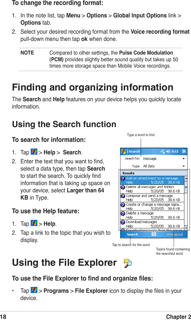 18Chapter 2To use the Help feature:1.  Tap   &gt; Help.2.  Tap a link to the topic that you wish to display.NOTE  Compared to other settings, the Pulse Code Modulation (PCM) provides slightly better sound quality but takes up 50 times more storage space than Mobile Voice recordings. Finding and organizing informationThe Search and Help features on your device helps you quickly locate information.Using the Search functionTo search for information:1.  Tap   &gt; Help &gt;  Search.2.  Enter the text that you want to ﬁnd, select a data type, then tap Search to start the search. To quickly ﬁnd information that is taking up space on your device, select Larger than 64 KB in Type.Type a word to ﬁndTap to search for the wordTopics found containing the searched wordTo change the recording format:1.  In the note list, tap Menu &gt; Options &gt; Global Input Options link &gt; Options tab. 2.  Select your desired recording format from the Voice recording format pull-down menu then tap ok when done.Using the File Explorer To use the File Explorer to ﬁnd and organize ﬁles:•  Tap   &gt; Programs &gt; File Explorer icon to display the ﬁles in your device.