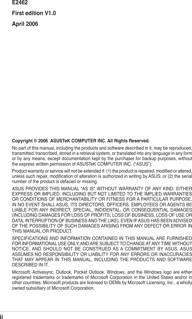 iiCopyright © 2006  ASUSTeK COMPUTER INC. All Rights Reserved.No part of this manual, including the products and software described in it, may be reproduced, transmitted, transcribed, stored in a retrieval system, or translated into any language in any form or by any means, except documentation kept by the purchaser for backup purposes, without the express written permission of ASUSTeK COMPUTER INC. (“ASUS”).Product warranty or service will not be extended if: (1) the product is repaired, modiﬁed or altered, unless such repair, modiﬁcation of alteration is authorized in writing by ASUS; or (2) the serial number of the product is defaced or missing.ASUS PROVIDES THIS  MANUAL “AS IS” WITHOUT WARRANTY OF ANY KIND, EITHER EXPRESS OR IMPLIED, INCLUDING BUT NOT LIMITED TO THE IMPLIED WARRANTIES OR CONDITIONS OF MERCHANTABILITY OR FITNESS FOR A PARTICULAR PURPOSE. IN NO EVENT SHALL ASUS, ITS DIRECTORS, OFFICERS, EMPLOYEES OR AGENTS BE LIABLE  FOR ANY  INDIRECT,  SPECIAL,  INCIDENTAL,  OR  CONSEQUENTIAL  DAMAGES (INCLUDING DAMAGES FOR LOSS OF PROFITS, LOSS OF BUSINESS, LOSS OF USE OR DATA, INTERRUPTION OF BUSINESS AND THE LIKE), EVEN IF ASUS HAS BEEN ADVISED OF THE POSSIBILITY OF SUCH DAMAGES ARISING FROM ANY DEFECT OR ERROR IN THIS MANUAL OR PRODUCT.SPECIFICATIONS AND INFORMATION CONTAINED  IN THIS  MANUAL ARE FURNISHED FOR INFORMATIONAL USE ONLY, AND ARE SUBJECT TO CHANGE AT ANY TIME WITHOUT NOTICE, AND  SHOULD  NOT  BE  CONSTRUED AS A  COMMITMENT  BY ASUS. ASUS ASSUMES NO RESPONSIBILITY OR LIABILITY FOR ANY ERRORS OR INACCURACIES THAT  MAY APPEAR  IN  THIS  MANUAL,  INCLUDING  THE  PRODUCTS AND  SOFTWARE DESCRIBED IN IT.Microsoft, Activesync, Outlook, Pocket  Outlook, Windows, and  the  Windows logo are  either registered trademarks or trademarks of Microsoft Corporation in the United States and/or in other countries. Microsoft products are licensed to OEMs by Microsoft Licensing, Inc., a wholly owned subsidiary of Microsoft Corporation.E2462First edition V1.0April 2006