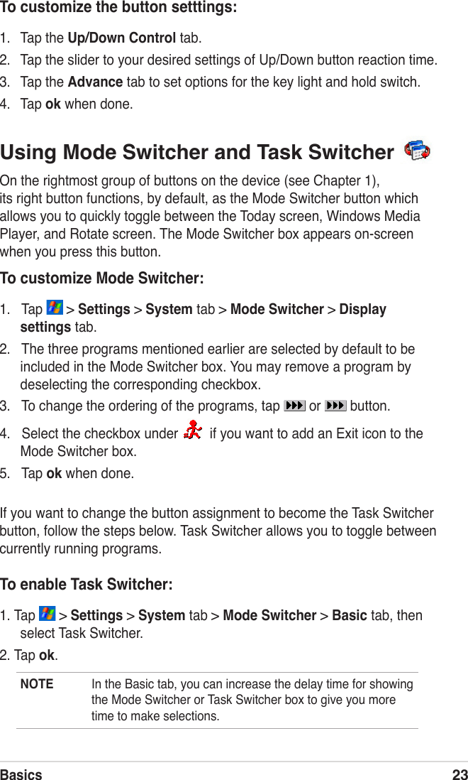 Basics23To customize the button setttings:1.  Tap the Up/Down Control tab.2.  Tap the slider to your desired settings of Up/Down button reaction time.3.  Tap the Advance tab to set options for the key light and hold switch.4.  Tap ok when done.Using Mode Switcher and Task Switcher On the rightmost group of buttons on the device (see Chapter 1), its right button functions, by default, as the Mode Switcher button which allows you to quickly toggle between the Today screen, Windows Media Player, and Rotate screen. The Mode Switcher box appears on-screen when you press this button.To customize Mode Switcher:1.   Tap   &gt; Settings &gt; System tab &gt; Mode Switcher &gt; Display settings tab.2.   The three programs mentioned earlier are selected by default to be included in the Mode Switcher box. You may remove a program by deselecting the corresponding checkbox.3.   To change the ordering of the programs, tap   or   button.4.   Select the checkbox under    if you want to add an Exit icon to the Mode Switcher box. 5.   Tap ok when done.If you want to change the button assignment to become the Task Switcher button, follow the steps below. Task Switcher allows you to toggle between currently running programs.To enable Task Switcher:1. Tap   &gt; Settings &gt; System tab &gt; Mode Switcher &gt; Basic tab, then select Task Switcher.2. Tap ok.NOTE  In the Basic tab, you can increase the delay time for showing the Mode Switcher or Task Switcher box to give you more time to make selections.