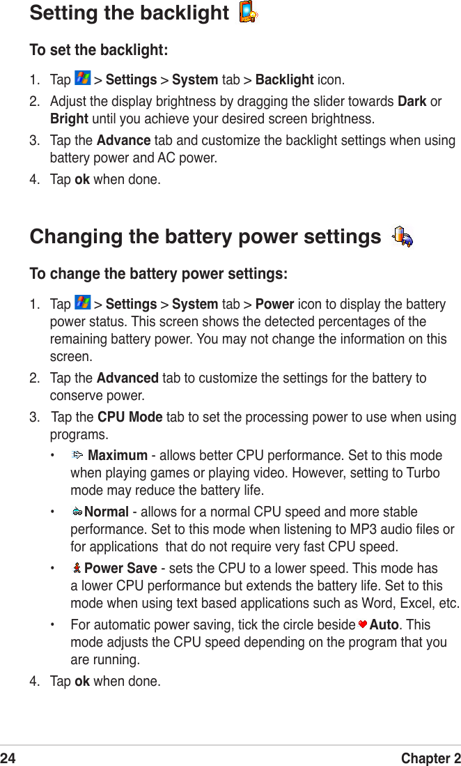24Chapter 2Changing the battery power settings To change the battery power settings:1.  Tap   &gt; Settings &gt; System tab &gt; Power icon to display the battery power status. This screen shows the detected percentages of the remaining battery power. You may not change the information on this screen.2.  Tap the Advanced tab to customize the settings for the battery to conserve power.3.   Tap the CPU Mode tab to set the processing power to use when using programs.•   Maximum - allows better CPU performance. Set to this mode when playing games or playing video. However, setting to Turbo mode may reduce the battery life.•  Normal - allows for a normal CPU speed and more stable performance. Set to this mode when listening to MP3 audio ﬁles or for applications  that do not require very fast CPU speed.•  Power Save - sets the CPU to a lower speed. This mode has a lower CPU performance but extends the battery life. Set to this mode when using text based applications such as Word, Excel, etc.•  For automatic power saving, tick the circle beside Auto. This mode adjusts the CPU speed depending on the program that you are running.4.  Tap ok when done.Setting the backlight To set the backlight:1.  Tap   &gt; Settings &gt; System tab &gt; Backlight icon.2.  Adjust the display brightness by dragging the slider towards Dark or Bright until you achieve your desired screen brightness.3.  Tap the Advance tab and customize the backlight settings when using battery power and AC power.4.  Tap ok when done.