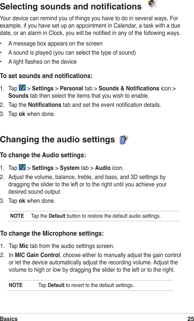 Basics25Changing the audio settings To change the Audio settings:1.  Tap   &gt; Settings &gt; System tab &gt; Audio icon.2.  Adjust the volume, balance, treble, and bass, and 3D settings by dragging the slider to the left or to the right until you achieve your desired sound output.3.  Tap ok when done.NOTE  Tap the Default button to restore the default audio settings.Selecting sounds and notiﬁcations  Your device can remind you of things you have to do in several ways. For example, if you have set up an appointment in Calendar, a task with a due date, or an alarm in Clock, you will be notiﬁed in any of the following ways.•  A message box appears on the screen•  A sound is played (you can select the type of sound)•  A light ﬂashes on the deviceTo set sounds and notiﬁcations:1.  Tap   &gt; Settings &gt; Personal tab &gt; Sounds &amp; Notiﬁcations icon &gt; Sounds tab then select the items that you wish to enable.2.  Tap the Notiﬁcations tab and set the event notiﬁcation details.3.  Tap ok when done.To change the Microphone settings:1.  Tap Mic tab from the audio settings screen.2.  In MIC Gain Control, choose either to manually adjust the gain control or let the device automatically adjust the recording volume. Adjust the volume to high or low by dragging the slider to the left or to the right.NOTE  Tap Default to revert to the default settings.