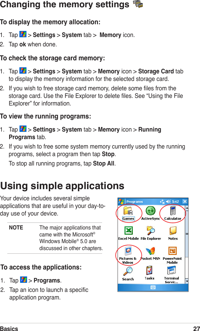 Basics27Changing the memory settings To check the storage card memory:1.  Tap   &gt; Settings &gt; System tab &gt; Memory icon &gt; Storage Card tab to display the memory information for the selected storage card.2.  If you wish to free storage card memory, delete some ﬁles from the storage card. Use the File Explorer to delete ﬁles. See “Using the File Explorer” for information.To display the memory allocation:1.  Tap   &gt; Settings &gt; System tab &gt;  Memory icon.2.  Tap ok when done.To view the running programs:1.  Tap   &gt; Settings &gt; System tab &gt; Memory icon &gt; Running Programs tab.2.  If you wish to free some system memory currently used by the running programs, select a program then tap Stop.   To stop all running programs, tap Stop All.Using simple applicationsYour device includes several simple applications that are useful in your day-to-day use of your device.NOTE  The major applications that came with the Microsoft® Windows Mobile® 5.0 are discussed in other chapters.To access the applications:1.  Tap   &gt; Programs.2.  Tap an icon to launch a speciﬁc application program.