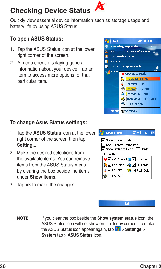 30Chapter 2Checking Device Status Quickly view essential device information such as storage usage and battery life by using ASUS Status. To open ASUS Status:1.  Tap the ASUS Status icon at the lower right corner of the screen.2.   A menu opens displaying general information about your device. Tap an item to access more options for that particular item.To change Asus Status settings:1.  Tap the ASUS Status icon at the lower right corner of the screen then tap Setting...2.  Make the desired selections from the available items. You can remove items from the ASUS Status menu by clearing the box beside the items under Show Items.3.  Tap ok to make the changes.NOTE  If you clear the box beside the Show system status icon, the ASUS Status icon will not show on the Today screen. To make the ASUS Status icon appear again, tap   &gt; Settings &gt; System tab &gt; ASUS Status icon.