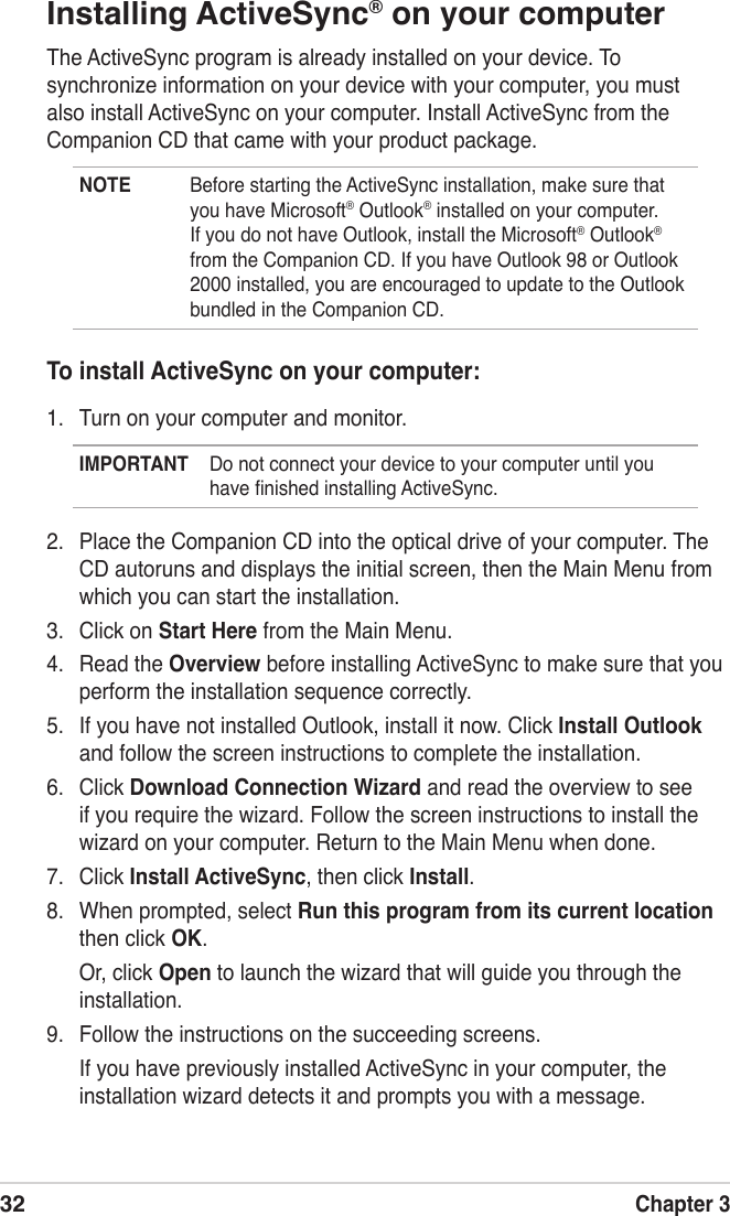 32Chapter 3Installing ActiveSync® on your computerThe ActiveSync program is already installed on your device. To synchronize information on your device with your computer, you must also install ActiveSync on your computer. Install ActiveSync from the Companion CD that came with your product package.NOTE  Before starting the ActiveSync installation, make sure that you have Microsoft® Outlook® installed on your computer. If you do not have Outlook, install the Microsoft® Outlook® from the Companion CD. If you have Outlook 98 or Outlook 2000 installed, you are encouraged to update to the Outlook bundled in the Companion CD.To install ActiveSync on your computer:1.  Turn on your computer and monitor.IMPORTANT  Do not connect your device to your computer until you have ﬁnished installing ActiveSync.2.  Place the Companion CD into the optical drive of your computer. The CD autoruns and displays the initial screen, then the Main Menu from which you can start the installation.3.  Click on Start Here from the Main Menu.4.  Read the Overview before installing ActiveSync to make sure that you perform the installation sequence correctly.5.  If you have not installed Outlook, install it now. Click Install Outlook and follow the screen instructions to complete the installation.6.  Click Download Connection Wizard and read the overview to see if you require the wizard. Follow the screen instructions to install the wizard on your computer. Return to the Main Menu when done.7.  Click Install ActiveSync, then click Install.8.  When prompted, select Run this program from its current location then click OK.  Or, click Open to launch the wizard that will guide you through the installation.9.  Follow the instructions on the succeeding screens.  If you have previously installed ActiveSync in your computer, the installation wizard detects it and prompts you with a message.