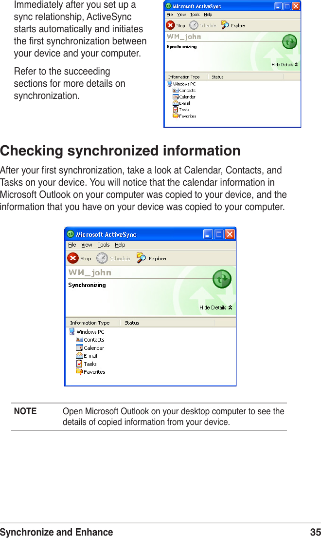 Synchronize and Enhance35Immediately after you set up a sync relationship, ActiveSync starts automatically and initiates the ﬁrst synchronization between your device and your computer.Refer to the succeeding sections for more details on synchronization.Checking synchronized informationAfter your ﬁrst synchronization, take a look at Calendar, Contacts, and Tasks on your device. You will notice that the calendar information in Microsoft Outlook on your computer was copied to your device, and the information that you have on your device was copied to your computer.NOTE  Open Microsoft Outlook on your desktop computer to see the details of copied information from your device.