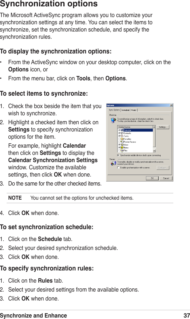 Synchronize and Enhance37Synchronization optionsThe Microsoft ActiveSync program allows you to customize your synchronization settings at any time. You can select the items to synchronize, set the synchronization schedule, and specify the synchronization rules.To display the synchronization options:•  From the ActiveSync window on your desktop computer, click on the Options icon, or•  From the menu bar, click on Tools, then Options.1.  Check the box beside the item that you wish to synchronize.2.  Highlight a checked item then click on Settings to specify synchronization options for the item.  For example, highlight Calendar then click on Settings to display the Calendar Synchronization Settings window. Customize the available settings, then click OK when done.3.  Do the same for the other checked items. To select items to synchronize:4.  Click OK when done.NOTE  You cannot set the options for unchecked items.To set synchronization schedule:1.  Click on the Schedule tab.2.  Select your desired synchronization schedule.3.  Click OK when done.To specify synchronization rules:1.  Click on the Rules tab.2.  Select your desired settings from the available options.3.  Click OK when done.