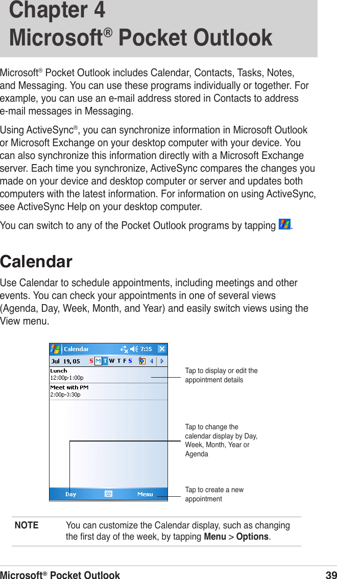 Microsoft® Pocket Outlook39Chapter 4  Microsoft® Pocket OutlookMicrosoft® Pocket Outlook includes Calendar, Contacts, Tasks, Notes, and Messaging. You can use these programs individually or together. For example, you can use an e-mail address stored in Contacts to address e-mail messages in Messaging.Using ActiveSync®, you can synchronize information in Microsoft Outlook or Microsoft Exchange on your desktop computer with your device. You can also synchronize this information directly with a Microsoft Exchange server. Each time you synchronize, ActiveSync compares the changes you made on your device and desktop computer or server and updates both computers with the latest information. For information on using ActiveSync, see ActiveSync Help on your desktop computer.You can switch to any of the Pocket Outlook programs by tapping  .CalendarUse Calendar to schedule appointments, including meetings and other events. You can check your appointments in one of several views (Agenda, Day, Week, Month, and Year) and easily switch views using the View menu.NOTE  You can customize the Calendar display, such as changing the ﬁrst day of the week, by tapping Menu &gt; Options.Tap to display or edit the appointment detailsTap to create a new appointmentTap to change the calendar display by Day, Week, Month, Year or Agenda