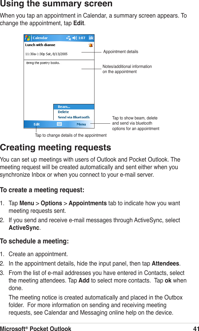 Microsoft® Pocket Outlook41Using the summary screenWhen you tap an appointment in Calendar, a summary screen appears. To change the appointment, tap Edit.Creating meeting requestsYou can set up meetings with users of Outlook and Pocket Outlook. The meeting request will be created automatically and sent either when you synchronize Inbox or when you connect to your e-mail server.To create a meeting request:1.  Tap Menu &gt; Options &gt; Appointments tab to indicate how you want meeting requests sent.2.  If you send and receive e-mail messages through ActiveSync, select ActiveSync.To schedule a meeting:1.  Create an appointment.2.  In the appointment details, hide the input panel, then tap Attendees.3.  From the list of e-mail addresses you have entered in Contacts, select the meeting attendees. Tap Add to select more contacts.  Tap ok when done.    The meeting notice is created automatically and placed in the Outbox folder.  For more information on sending and receiving meeting requests, see Calendar and Messaging online help on the device.Appointment detailsNotes/additional information on the appointmentTap to change details of the appointmentTap to show beam, delete and send via bluetooth options for an appointment