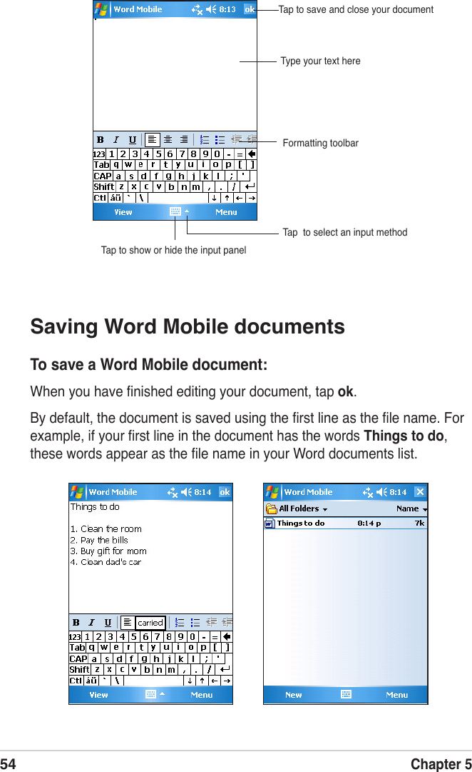 54Chapter 5Saving Word Mobile documentsTo save a Word Mobile document:When you have ﬁnished editing your document, tap ok.By default, the document is saved using the ﬁrst line as the ﬁle name. For example, if your ﬁrst line in the document has the words Things to do, these words appear as the ﬁle name in your Word documents list.Type your text hereTap  to select an input methodTap to show or hide the input panelTap to save and close your documentFormatting toolbar