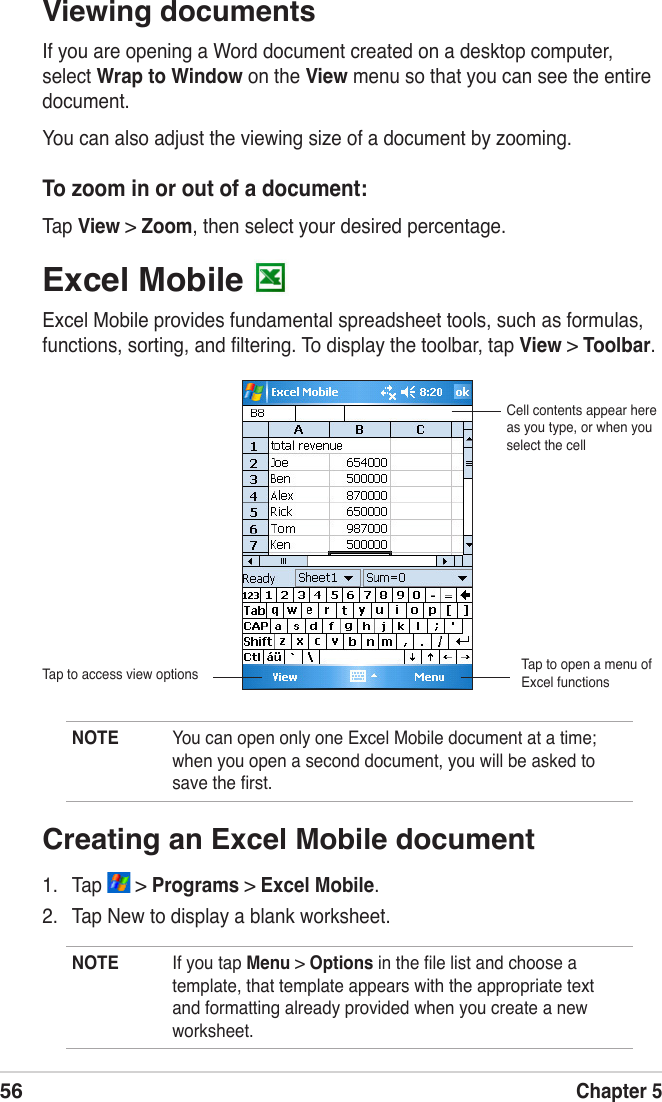 56Chapter 5Excel Mobile Excel Mobile provides fundamental spreadsheet tools, such as formulas, functions, sorting, and ﬁltering. To display the toolbar, tap View &gt; Toolbar.NOTE  You can open only one Excel Mobile document at a time; when you open a second document, you will be asked to save the ﬁrst.Cell contents appear here as you type, or when you select the cellTap to access view optionsViewing documentsIf you are opening a Word document created on a desktop computer, select Wrap to Window on the View menu so that you can see the entire document.You can also adjust the viewing size of a document by zooming.To zoom in or out of a document:Tap View &gt; Zoom, then select your desired percentage.Tap to open a menu of Excel functionsCreating an Excel Mobile document1.  Tap   &gt; Programs &gt; Excel Mobile.2.  Tap New to display a blank worksheet.NOTE  If you tap Menu &gt; Options in the ﬁle list and choose a template, that template appears with the appropriate text and formatting already provided when you create a new worksheet.