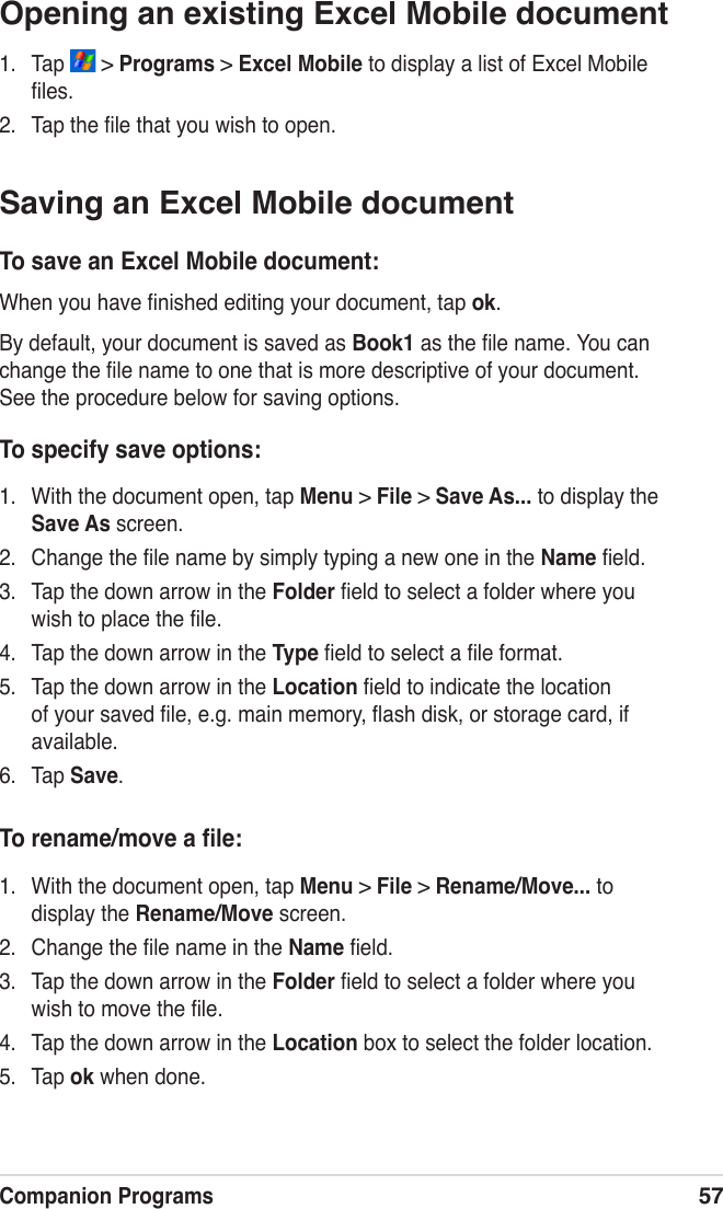 Companion Programs57Opening an existing Excel Mobile document1.  Tap   &gt; Programs &gt; Excel Mobile to display a list of Excel Mobile ﬁles.2.  Tap the ﬁle that you wish to open.Saving an Excel Mobile documentTo save an Excel Mobile document:When you have ﬁnished editing your document, tap ok.By default, your document is saved as Book1 as the ﬁle name. You can change the ﬁle name to one that is more descriptive of your document. See the procedure below for saving options.To specify save options:1.  With the document open, tap Menu &gt; File &gt; Save As... to display the Save As screen.2.  Change the ﬁle name by simply typing a new one in the Name ﬁeld.3.  Tap the down arrow in the Folder ﬁeld to select a folder where you wish to place the ﬁle.4.  Tap the down arrow in the Type ﬁeld to select a ﬁle format.5.  Tap the down arrow in the Location ﬁeld to indicate the location of your saved ﬁle, e.g. main memory, ﬂash disk, or storage card, if available.6.  Tap Save.To rename/move a ﬁle:1.  With the document open, tap Menu &gt; File &gt; Rename/Move... to display the Rename/Move screen.2.  Change the ﬁle name in the Name ﬁeld.3.  Tap the down arrow in the Folder ﬁeld to select a folder where you wish to move the ﬁle.4.  Tap the down arrow in the Location box to select the folder location.5.  Tap ok when done.